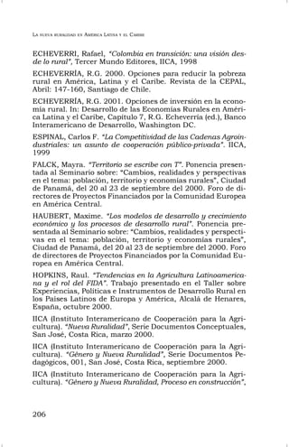 LA NUEVA RURALIDAD EN AMÉRICA LATINA Y EL CARIBE
206
ECHEVERRI, Rafael, “Colombia en transición: una visión des-
de lo rural”, Tercer Mundo Editores, IICA, 1998
ECHEVERRÍA, R.G. 2000. Opciones para reducir la pobreza
rural en América, Latina y el Caribe. Revista de la CEPAL,
Abril: 147-160, Santiago de Chile.
ECHEVERRÍA, R.G. 2001. Opciones de inversión en la econo-
mía rural. In: Desarrollo de las Economías Rurales en Améri-
ca Latina y el Caribe, Capítulo 7, R.G. Echeverría (ed.), Banco
Interamericano de Desarrollo, Washington DC.
ESPINAL, Carlos F. “La Competitividad de las Cadenas Agroin-
dustriales: un asunto de cooperación público-privada”. IICA,
1999
FALCK, Mayra. “Territorio se escribe con T”. Ponencia presen-
tada al Seminario sobre: “Cambios, realidades y perspectivas
en el tema: población, territorio y economías rurales”, Ciudad
de Panamá, del 20 al 23 de septiembre del 2000. Foro de di-
rectores de Proyectos Financiados por la Comunidad Europea
en América Central.
HAUBERT, Maxime. “Los modelos de desarrollo y crecimiento
económico y los procesos de desarrollo rural”. Ponencia pre-
sentada al Seminario sobre: “Cambios, realidades y perspecti-
vas en el tema: población, territorio y economías rurales”,
Ciudad de Panamá, del 20 al 23 de septiembre del 2000. Foro
de directores de Proyectos Financiados por la Comunidad Eu-
ropea en América Central.
HOPKINS, Raul. “Tendencias en la Agricultura Latinoamerica-
na y el rol del FIDA”. Trabajo presentado en el Taller sobre
Experiencias, Políticas e Instrumentos de Desarrollo Rural en
los Países Latinos de Europa y América, Alcalá de Henares,
España, octubre 2000.
IICA (Instituto Interamericano de Cooperación para la Agri-
cultura). “Nueva Ruralidad”, Serie Documentos Conceptuales,
San José, Costa Rica, marzo 2000.
IICA (Instituto Interamericano de Cooperación para la Agri-
cultura). “Género y Nueva Ruralidad”, Serie Documentos Pe-
dagógicos, 001, San José, Costa Rica, septiembre 2000.
IICA (Instituto Interamericano de Cooperación para la Agri-
cultura). “Género y Nueva Ruralidad, Proceso en construcción”,
 