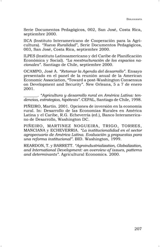 BIBLIOGRAFÍA
207
Serie Documentos Pedagógicos, 002, San José, Costa Rica,
septiembre 2000.
IICA (Instituto Interamericano de Cooperación para la Agri-
cultura). “Nueva Ruralidad”, Serie Documentos Pedagógicos,
003, San José, Costa Rica, septiembre 2000.
ILPES (Instituto Latinoamericano y del Caribe de Planificación
Económica y Social). “La reestructuración de los espacios na-
cionales”. Santiago de Chile, septiembre 2000.
OCAMPO, José A. “Retomar la Agenda del desarrollo”. Ensayo
presentado en el panel de la reunión anual de la American
Economic Association, “Toward a post-Washington Consensus
on Development and Security”. New Orleans, 5 a 7 de enero
2001.
_______. “Agricultura y desarrollo rural en América Latina: ten-
dencias, estrategias, hipótesis”. CEPAL, Santiago de Chile, 1998.
PIÑEIRO, Martín. 2001. Opciones de inversión en la economía
rural. In: Desarrollo de las Economías Rurales en América
Latina y el Caribe, R.G. Echeverría (ed.), Banco Interamerica-
no de Desarrollo, Washington DC.
PIÑEIRO, MARTINEZ NOGUEIRA, TRIGO, TORRES,
MANCIANA y ECHEVERRIA. “La institucionalidad en el sector
agropecuario de América Latina. Evaluación y propuestas para
una reforma institucional”. BID. Washington, 1999.
REARDON, T. y BARRETT. “Agroindustrialization, Globalization,
and International Development: an overview of issues, patterns
and determinants”. Agricultural Economics. 2000.
 