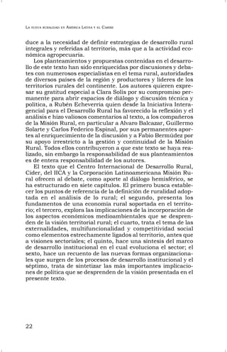 LA NUEVA RURALIDAD EN AMÉRICA LATINA Y EL CARIBE
22
duce a la necesidad de definir estrategias de desarrollo rural
integrales y referidas al territorio, más que a la actividad eco-
nómica agropecuaria.
Los planteamientos y propuestas contenidas en el desarro-
llo de este texto han sido enriquecidas por discusiones y deba-
tes con numerosos especialistas en el tema rural, autoridades
de diversos países de la región y productores y líderes de los
territorios rurales del continente. Los autores quieren expre-
sar su gratitud especial a Clara Solís por su compromiso per-
manente para abrir espacios de diálogo y discusión técnica y
política, a Rubén Echeverria quien desde la Iniciativa Intera-
gencial para el Desarrollo Rural ha favorecido la reflexión y el
análisis e hizo valiosos comentarios al texto, a los compañeros
de la Misión Rural, en particular a Alvaro Balcazar, Guillermo
Solarte y Carlos Federico Espinal, por sus permanentes apor-
tes al enriquecimiento de la discusión y a Fabio Bermúdez por
su apoyo irrestricto a la gestión y continuidad de la Misión
Rural. Todos ellos contribuyeron a que este texto se haya rea-
lizado, sin embargo la responsabilidad de sus planteamientos
es de entera responsabilidad de los autores.
El texto que el Centro Internacional de Desarrollo Rural,
Cider, del IICA y la Corporación Latinoamericana Misión Ru-
ral ofrecen al debate, como aporte al diálogo hemisférico, se
ha estructurado en siete capítulos. El primero busca estable-
cer los puntos de referencia de la definición de ruralidad adop-
tada en el análisis de lo rural; el segundo, presenta los
fundamentos de una economía rural soportada en el territo-
rio; el tercero, explora las implicaciones de la incorporación de
los aspectos económicos medioambientales que se despren-
den de la visión territorial rural; el cuarto, trata el tema de las
externalidades, multifuncionalidad y competitividad social
como elementos estrechamente ligados al territorio, antes que
a visiones sectoriales; el quinto, hace una síntesis del marco
de desarrollo institucional en el cual evoluciona el sector; el
sexto, hace un recuento de las nuevas formas organizaciona-
les que surgen de los procesos de desarrollo institucional y el
séptimo, trata de sintetizar las más importantes implicacio-
nes de política que se desprenden de la visión presentada en el
presente texto.
 