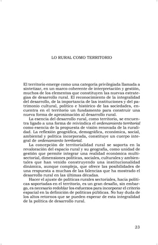 23
LO RURAL COMO TERRITORIO
El territorio emerge como una categoría privilegiada llamada a
sintetizar, en un marco coherente de interpretación y gestión,
muchos de los elementos que constituyen las nuevas estrate-
gias de desarrollo rural. El reconocimiento de la integralidad
del desarrollo, de la importancia de las instituciones y del pa-
trimonio cultural, político e histórico de las sociedades, en-
cuentra en el territorio un fundamento para construir una
nueva forma de aproximación al desarrollo rural.
La esencia del desarrollo rural, como territorio, se encuen-
tra ligado a una forma de reivindica el ordenamiento territorial
como esencia de la propuesta de visión renovada de la rurali-
dad. La reflexión geográfica, demográfica, económica, social,
ambiental y política incorporada, constituye un cuerpo inte-
gral de ordenamiento territorial.
La concepción de territorialidad rural se soporta en la
revaloración del espacio rural y su geografía, como unidad de
gestión que permite integrar una realidad económica multi-
sectorial, dimensiones políticas, sociales, culturales y ambien-
tales que han venido construyendo una institucionalidad
dinámica, aunque compleja, que ofrece las posibilidades de
una respuesta a muchas de las falencias que ha mostrado el
desarrollo rural en las últimas décadas.
Hacer el ajuste de políticas rurales sectoriales, hacia políti-
cas soportadas en el territorio, es un gran desafío, sin embar-
go, es necesario redoblar los esfuerzos para incorporar el criterio
espacial en la definición de políticas públicas. No hay duda de
los altos retornos que se pueden esperar de esta integralidad
de la política de desarrollo rural.
 