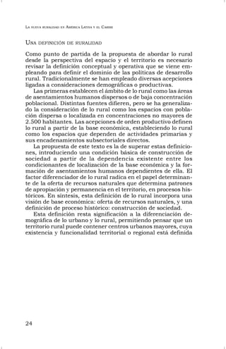 LA NUEVA RURALIDAD EN AMÉRICA LATINA Y EL CARIBE
24
UNA DEFINICIÓN DE RURALIDAD
Como punto de partida de la propuesta de abordar lo rural
desde la perspectiva del espacio y el territorio es necesario
revisar la definición conceptual y operativa que se viene em-
pleando para definir el dominio de las políticas de desarrollo
rural. Tradicionalmente se han empleado diversas acepciones
ligadas a consideraciones demográficas o productivas.
Las primeras establecen el ámbito de lo rural como las áreas
de asentamientos humanos dispersos o de baja concentración
poblacional. Distintas fuentes difieren, pero se ha generaliza-
do la consideración de lo rural como los espacios con pobla-
ción dispersa o localizada en concentraciones no mayores de
2.500 habitantes. Las acepciones de orden productivo definen
lo rural a partir de la base económica, estableciendo lo rural
como los espacios que dependen de actividades primarias y
sus encadenamientos subsectoriales directos.
La propuesta de este texto es la de superar estas definicio-
nes, introduciendo una condición básica de construcción de
sociedad a partir de la dependencia existente entre los
condicionantes de localización de la base económica y la for-
mación de asentamientos humanos dependientes de ella. El
factor diferenciador de lo rural radica en el papel determinan-
te de la oferta de recursos naturales que determina patrones
de apropiación y permanencia en el territorio, en procesos his-
tóricos. En síntesis, esta definición de lo rural incorpora una
visión de base económica: oferta de recursos naturales, y una
definición de proceso histórico: construcción de sociedad.
Esta definición resta significación a la diferenciación de-
mográfica de lo urbano y lo rural, permitiendo pensar que un
territorio rural puede contener centros urbanos mayores, cuya
existencia y funcionalidad territorial o regional está definida
 