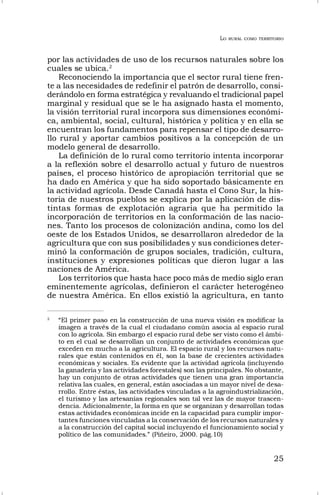LO RURAL COMO TERRITORIO
25
por las actividades de uso de los recursos naturales sobre los
cuales se ubica.2
Reconociendo la importancia que el sector rural tiene fren-
te a las necesidades de redefinir el patrón de desarrollo, consi-
derándolo en forma estratégica y revaluando el tradicional papel
marginal y residual que se le ha asignado hasta el momento,
la visión territorial rural incorpora sus dimensiones económi-
ca, ambiental, social, cultural, histórica y política y en ella se
encuentran los fundamentos para repensar el tipo de desarro-
llo rural y aportar cambios positivos a la concepción de un
modelo general de desarrollo.
La definición de lo rural como territorio intenta incorporar
a la reflexión sobre el desarrollo actual y futuro de nuestros
países, el proceso histórico de apropiación territorial que se
ha dado en América y que ha sido soportado básicamente en
la actividad agrícola. Desde Canadá hasta el Cono Sur, la his-
toria de nuestros pueblos se explica por la aplicación de dis-
tintas formas de explotación agraria que ha permitido la
incorporación de territorios en la conformación de las nacio-
nes. Tanto los procesos de colonización andina, como los del
oeste de los Estados Unidos, se desarrollaron alrededor de la
agricultura que con sus posibilidades y sus condiciones deter-
minó la conformación de grupos sociales, tradición, cultura,
instituciones y expresiones políticas que dieron lugar a las
naciones de América.
Los territorios que hasta hace poco más de medio siglo eran
eminentemente agrícolas, definieron el carácter heterogéneo
de nuestra América. En ellos existió la agricultura, en tanto
2
“El primer paso en la construcción de una nueva visión es modificar la
imagen a través de la cual el ciudadano común asocia al espacio rural
con lo agrícola. Sin embargo el espacio rural debe ser visto como el ámbi-
to en el cual se desarrollan un conjunto de actividades económicas que
exceden en mucho a la agricultura. El espacio rural y los recursos natu-
rales que están contenidos en él, son la base de crecientes actividades
económicas y sociales. Es evidente que la actividad agrícola (incluyendo
la ganadería y las actividades forestales) son las principales. No obstante,
hay un conjunto de otras actividades que tienen una gran importancia
relativa las cuales, en general, están asociadas a un mayor nivel de desa-
rrollo. Entre éstas, las actividades vinculadas a la agroindustrialización,
el turismo y las artesanías regionales son tal vez las de mayor trascen-
dencia. Adicionalmente, la forma en que se organizan y desarrollan todas
estas actividades económicas incide en la capacidad para cumplir impor-
tantes funciones vinculadas a la conservación de los recursos naturales y
a la construcción del capital social incluyendo el funcionamiento social y
político de las comunidades.” (Piñeiro, 2000. pág.10)
 