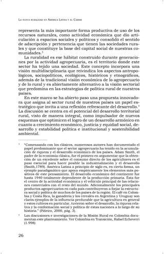 LA NUEVA RURALIDAD EN AMÉRICA LATINA Y EL CARIBE
26
representa la más importante forma productiva de uso de los
recursos naturales, como actividad económica que dio arti-
culación a espacios sociales y políticos y consolidó el sentido
de adscripción y pertenencia que tienen las sociedades rura-
les y que constituye la base del capital social de nuestras co-
munidades.3
La ruralidad es ese hábitat construido durante generacio-
nes por la actividad agropecuaria, es el territorio donde este
sector ha tejido una sociedad. Este concepto incorpora una
visión multidisciplinaria que reivindica los aspectos antropo-
lógicos, sociopolíticos, ecológicos, históricos y etnográficos,
además de la tradicional visión económica de lo agropecuario
y de lo rural y es abiertamente alternativo a la visión sectorial
que predomina en las estrategias de política rural de nuestros
países.
En este marco se ha abierto paso una propuesta innovado-
ra que asigna al sector rural de nuestros países un papel es-
tratégico que invita a una reflexión refrescante del desarrollo.4
La discusión se centra en el potencial del desarrollo territorial
rural, visto de manera integral, como impulsador de nuevos
esquemas que optimicen el logro de un desarrollo armónico en
cuanto a crecimiento económico, justicia y equidad social, de-
sarrollo y estabilidad política e institucional y sostenibilidad
ambiental.
3
“Comenzando con los clásicos, numerosos autores han documentado el
papel predominante que el sector agropecuario ha tenido en la acumula-
ción de riqueza y el desarrollo económico de los países. Adam Smith, el
padre de la economía clásica, fue el primero en argumentar que la obten-
ción de un excedente sobre el consumo directo de los agricultores es el
paso esencial para hacer posible la industrialización y el desarrollo
(Smith,1789). América Latina a principio de siglo es, en cierta forma, un
ejemplo paradigmático que apoya empíricamente los elementos más po-
sitivos de este pensamiento. El desarrollo económico del continente fue
hasta 1940 totalmente dependiente de la producción primaria. Ésta fue
el centro de la actividad económica y el vehículo principal de las relacio-
nes comerciales con el resto del mundo. Adicionalmente los principales
productos agropecuarios en cada país contribuyeron a forjar la estructu-
ra social y política de muchos de los países de la región. El café en Colom-
bia y Costa Rica, la ganadería y los cereales en Argentina y Uruguay son
claros ejemplos de la influencia perdurable que la agricultura en general
y estos cultivos en particular, tuvieron sobre el desarrollo, la riqueza rela-
tiva y la conformación social y política de estas naciones a lo largo de su
historia.” (Piñeiro, 2000, pág. 3).
4
Las discusiones e investigaciones de la Misión Rural en Colombia docu-
mentan este planteamiento. Ver Colombia en Transición, Rafael Echeverri
(1.998)
 