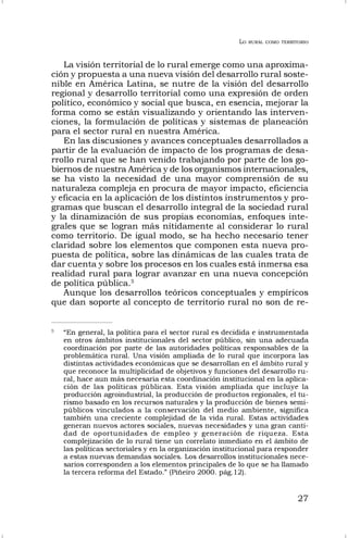 LO RURAL COMO TERRITORIO
27
La visión territorial de lo rural emerge como una aproxima-
ción y propuesta a una nueva visión del desarrollo rural soste-
nible en América Latina, se nutre de la visión del desarrollo
regional y desarrollo territorial como una expresión de orden
político, económico y social que busca, en esencia, mejorar la
forma como se están visualizando y orientando las interven-
ciones, la formulación de políticas y sistemas de planeación
para el sector rural en nuestra América.
En las discusiones y avances conceptuales desarrollados a
partir de la evaluación de impacto de los programas de desa-
rrollo rural que se han venido trabajando por parte de los go-
biernos de nuestra América y de los organismos internacionales,
se ha visto la necesidad de una mayor comprensión de su
naturaleza compleja en procura de mayor impacto, eficiencia
y eficacia en la aplicación de los distintos instrumentos y pro-
gramas que buscan el desarrollo integral de la sociedad rural
y la dinamización de sus propias economías, enfoques inte-
grales que se logran más nítidamente al considerar lo rural
como territorio. De igual modo, se ha hecho necesario tener
claridad sobre los elementos que componen esta nueva pro-
puesta de política, sobre las dinámicas de las cuales trata de
dar cuenta y sobre los procesos en los cuales está inmersa esa
realidad rural para lograr avanzar en una nueva concepción
de política pública.5
Aunque los desarrollos teóricos conceptuales y empíricos
que dan soporte al concepto de territorio rural no son de re-
5
“En general, la política para el sector rural es decidida e instrumentada
en otros ámbitos institucionales del sector público, sin una adecuada
coordinación por parte de las autoridades políticas responsables de la
problemática rural. Una visión ampliada de lo rural que incorpora las
distintas actividades económicas que se desarrollan en el ámbito rural y
que reconoce la multiplicidad de objetivos y funciones del desarrollo ru-
ral, hace aun más necesaria esta coordinación institucional en la aplica-
ción de las políticas públicas. Esta visión ampliada que incluye la
producción agroindustrial, la producción de productos regionales, el tu-
rismo basado en los recursos naturales y la producción de bienes semi-
públicos vinculados a la conservación del medio ambiente, significa
también una creciente complejidad de la vida rural. Estas actividades
generan nuevos actores sociales, nuevas necesidades y una gran canti-
dad de oportunidades de empleo y generación de riqueza. Esta
complejización de lo rural tiene un correlato inmediato en el ámbito de
las políticas sectoriales y en la organización institucional para responder
a estas nuevas demandas sociales. Los desarrollos institucionales nece-
sarios corresponden a los elementos principales de lo que se ha llamado
la tercera reforma del Estado.” (Piñeiro 2000. pág.12).
 