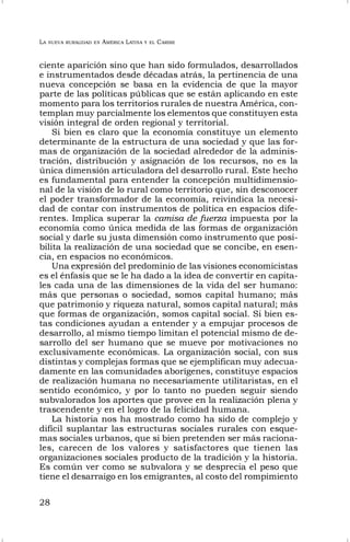 LA NUEVA RURALIDAD EN AMÉRICA LATINA Y EL CARIBE
28
ciente aparición sino que han sido formulados, desarrollados
e instrumentados desde décadas atrás, la pertinencia de una
nueva concepción se basa en la evidencia de que la mayor
parte de las políticas públicas que se están aplicando en este
momento para los territorios rurales de nuestra América, con-
templan muy parcialmente los elementos que constituyen esta
visión integral de orden regional y territorial.
Si bien es claro que la economía constituye un elemento
determinante de la estructura de una sociedad y que las for-
mas de organización de la sociedad alrededor de la adminis-
tración, distribución y asignación de los recursos, no es la
única dimensión articuladora del desarrollo rural. Este hecho
es fundamental para entender la concepción multidimensio-
nal de la visión de lo rural como territorio que, sin desconocer
el poder transformador de la economía, reivindica la necesi-
dad de contar con instrumentos de política en espacios dife-
rentes. Implica superar la camisa de fuerza impuesta por la
economía como única medida de las formas de organización
social y darle su justa dimensión como instrumento que posi-
bilita la realización de una sociedad que se concibe, en esen-
cia, en espacios no económicos.
Una expresión del predominio de las visiones economicistas
es el énfasis que se le ha dado a la idea de convertir en capita-
les cada una de las dimensiones de la vida del ser humano:
más que personas o sociedad, somos capital humano; más
que patrimonio y riqueza natural, somos capital natural; más
que formas de organización, somos capital social. Si bien es-
tas condiciones ayudan a entender y a empujar procesos de
desarrollo, al mismo tiempo limitan el potencial mismo de de-
sarrollo del ser humano que se mueve por motivaciones no
exclusivamente económicas. La organización social, con sus
distintas y complejas formas que se ejemplifican muy adecua-
damente en las comunidades aborígenes, constituye espacios
de realización humana no necesariamente utilitaristas, en el
sentido económico, y por lo tanto no pueden seguir siendo
subvalorados los aportes que provee en la realización plena y
trascendente y en el logro de la felicidad humana.
La historia nos ha mostrado como ha sido de complejo y
difícil suplantar las estructuras sociales rurales con esque-
mas sociales urbanos, que si bien pretenden ser más raciona-
les, carecen de los valores y satisfactores que tienen las
organizaciones sociales producto de la tradición y la historia.
Es común ver como se subvalora y se desprecia el peso que
tiene el desarraigo en los emigrantes, al costo del rompimiento
 