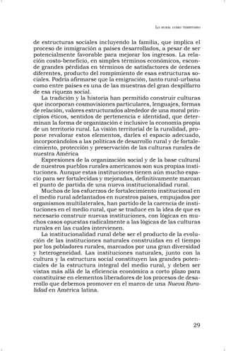 LO RURAL COMO TERRITORIO
29
de estructuras sociales incluyendo la familia, que implica el
proceso de inmigración a países desarrollados, a pesar de ser
potencialmente favorable para mejorar los ingresos. La rela-
ción costo-beneficio, en simples términos económicos, escon-
de grandes pérdidas en términos de satisfactores de órdenes
diferentes, producto del rompimiento de esas estructuras so-
ciales. Podría afirmarse que la emigración, tanto rural-urbana
como entre países es una de las muestras del gran despilfarro
de esa riqueza social.
La tradición y la historia han permitido construir culturas
que incorporan cosmovisiones particulares, lenguajes, formas
de relación, valores estructurados alrededor de una moral prin-
cipios éticos, sentidos de pertenencia e identidad, que deter-
minan la forma de organización e inclusive la economía propia
de un territorio rural. La visión territorial de la ruralidad, pro-
pone revalorar estos elementos, darles el espacio adecuado,
incorporándolos a las políticas de desarrollo rural y de fortale-
cimiento, protección y preservación de las culturas rurales de
nuestra América
Expresiones de la organización social y de la base cultural
de nuestros pueblos rurales americanos son sus propias insti-
tuciones. Aunque estas instituciones tienen aún mucho espa-
cio para ser fortalecidas y mejoradas, definitivamente marcan
el punto de partida de una nueva institucionalidad rural.
Muchos de los esfuerzos de fortalecimiento institucional en
el medio rural adelantados en nuestros países, empujados por
organismos multilaterales, han partido de la carencia de insti-
tuciones en el medio rural, que se traduce en la idea de que es
necesario construir nuevas instituciones, con lógicas en mu-
chos casos opuestas radicalmente a las lógicas de las culturas
rurales en las cuales intervienen.
La institucionalidad rural debe ser el producto de la evolu-
ción de las instituciones naturales construidas en el tiempo
por los pobladores rurales, marcados por una gran diversidad
y heterogeneidad. Las instituciones naturales, junto con la
cultura y la estructura social constituyen las grandes poten-
ciales de la estructura integral del medio rural, y deben ser
vistas más allá de la eficiencia económica a corto plazo para
constituirse en elementos liberadores de los procesos de desa-
rrollo que debemos promover en el marco de una Nueva Rura-
lidad en América latina.
 