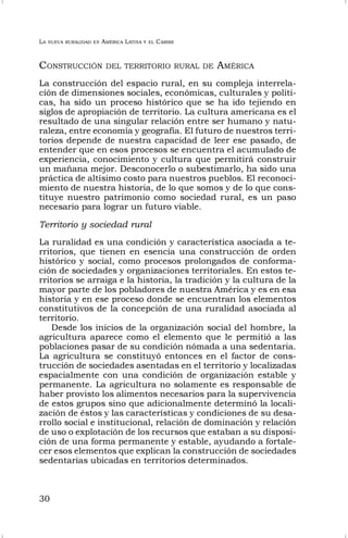 LA NUEVA RURALIDAD EN AMÉRICA LATINA Y EL CARIBE
30
CONSTRUCCIÓN DEL TERRITORIO RURAL DE AMÉRICA
La construcción del espacio rural, en su compleja interrela-
ción de dimensiones sociales, económicas, culturales y políti-
cas, ha sido un proceso histórico que se ha ido tejiendo en
siglos de apropiación de territorio. La cultura americana es el
resultado de una singular relación entre ser humano y natu-
raleza, entre economía y geografía. El futuro de nuestros terri-
torios depende de nuestra capacidad de leer ese pasado, de
entender que en esos procesos se encuentra el acumulado de
experiencia, conocimiento y cultura que permitirá construir
un mañana mejor. Desconocerlo o subestimarlo, ha sido una
práctica de altísimo costo para nuestros pueblos. El reconoci-
miento de nuestra historia, de lo que somos y de lo que cons-
tituye nuestro patrimonio como sociedad rural, es un paso
necesario para lograr un futuro viable.
Territorio y sociedad rural
La ruralidad es una condición y característica asociada a te-
rritorios, que tienen en esencia una construcción de orden
histórico y social, como procesos prolongados de conforma-
ción de sociedades y organizaciones territoriales. En estos te-
rritorios se arraiga e la historia, la tradición y la cultura de la
mayor parte de los pobladores de nuestra América y es en esa
historia y en ese proceso donde se encuentran los elementos
constitutivos de la concepción de una ruralidad asociada al
territorio.
Desde los inicios de la organización social del hombre, la
agricultura aparece como el elemento que le permitió a las
poblaciones pasar de su condición nómada a una sedentaria.
La agricultura se constituyó entonces en el factor de cons-
trucción de sociedades asentadas en el territorio y localizadas
espacialmente con una condición de organización estable y
permanente. La agricultura no solamente es responsable de
haber provisto los alimentos necesarios para la supervivencia
de estos grupos sino que adicionalmente determinó la locali-
zación de éstos y las características y condiciones de su desa-
rrollo social e institucional, relación de dominación y relación
de uso o explotación de los recursos que estaban a su disposi-
ción de una forma permanente y estable, ayudando a fortale-
cer esos elementos que explican la construcción de sociedades
sedentarias ubicadas en territorios determinados.
 
