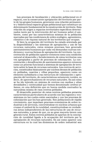 LO RURAL COMO TERRITORIO
31
Los procesos de localización y ubicación poblacional en el
espacio, con la consecuente apropiación del territorio por par-
te de los grupos humanos, generaron una relación permanen-
te y bidireccional espacio-grupo poblacional que constituye un
determinante fundamental de la construcción de territorio. Esta
relación da origen a espacios territoriales específicos determi-
nados tanto por la intervención del ser humano sobre el am-
biente, como por las características mismas de la población
marcadas por las condiciones de orden ecológico, agronómico,
climático o de riqueza natural de los territorios que ocupan.
Si bien la ocupación del territorio ha estado orientada por
la disponibilidad y los sistemas de apropiación y uso de los
recursos naturales, estos mismos procesos han generado
asentamientos humanos que cada vez demandan nuevas con-
diciones y nuevas formas de apropiación del territorio. La con-
centración de población aparece entonces como una condición
natural al desarrollo y fortalecimiento de estos territorios una
vez apropiados a partir de procesos de colonización. La con-
centración y densificación de asentamientos aparece entonces
como un proceso funcional a sistemas de apropiación de terri-
torio sobre la base de recursos naturales. Los centros de servi-
cios, constituidos básicamente por núcleos densos de población
en poblados, caseríos y villas pequeñas, aparecen como un
elemento subsidiario a esa estructura de colonización y apro-
piación del territorio, de características netamente rurales, es
decir, de aprovechamiento de recursos naturales. Es así como
se ha ido tejiendo un sistema de centros con medias y altas
densidades y continuidad que hemos denominado centros ur-
banos, en una definición que en buena medida contradice la
naturaleza misma de esos centros poblados.
El desarrollo posterior de estos centros poblados presenta
características particulares de acuerdo con las regiones y eco-
sistemas en los cuales están asentados y con los procesos de
colonización que los han generado. Son poblaciones de rápido
crecimiento, que impulsan procesos económicos de orden in-
dustrial o de servicios, convirtiéndose en núcleos urbanos que
cruzan el umbral de la ruralidad, constituyéndose en verdade-
ras áreas independientes de las estructuras de uso de recur-
sos naturales, a pesar de que, en su gran mayoría tienen una
génesis rural. Estos centros poblados se apartan de la concep-
ción de ruralidad ligada a la ocupación del territorio por la
apropiación de recursos naturales. Es así como aparece una
estructura en la cual las dinámicas de orden industrial son
 