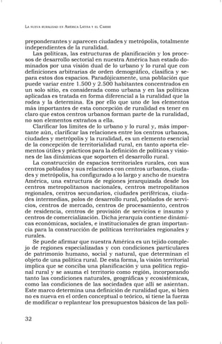 LA NUEVA RURALIDAD EN AMÉRICA LATINA Y EL CARIBE
32
preponderantes y aparecen ciudades y metrópolis, totalmente
independientes de la ruralidad.
Las políticas, las estructuras de planificación y los proce-
sos de desarrollo sectorial en nuestra América han estado do-
minados por una visión dual de lo urbano y lo rural que con
definiciones arbitrarias de orden demográfico, clasifica y se-
para estos dos espacios. Paradójicamente, una población que
puede variar entre 1.500 y 2.500 habitantes concentrados en
un solo sitio, es considerada como urbana y en las políticas
aplicadas es tratada en forma diferencial a la ruralidad que la
rodea y la determina. Es por ello que uno de los elementos
más importantes de esta concepción de ruralidad es tener en
claro que estos centros urbanos forman parte de la ruralidad,
no son elementos extraños a ella.
Clarificar los limites de lo urbano y lo rural y, más impor-
tante aún, clarificar las relaciones entre los centros urbanos,
ciudades y metrópolis y la ruralidad, es un elemento esencial
de la concepción de territorialidad rural, en tanto aporta ele-
mentos útiles y prácticos para la definición de políticas y visio-
nes de las dinámicas que soporten el desarrollo rural.
La construcción de espacios territoriales rurales, con sus
centros poblados y sus relaciones con centros urbanos, ciuda-
des y metrópolis, ha configurado a lo largo y ancho de nuestra
América, una estructura de regiones jerarquizada desde los
centros metropolitanos nacionales, centros metropolitanos
regionales, centros secundarios, ciudades periféricas, ciuda-
des intermedias, polos de desarrollo rural, poblados de servi-
cios, centros de mercado, centros de procesamiento, centros
de residencia, centros de provisión de servicios e insumo y
centros de comercialización. Dicha jerarquía contiene dinámi-
cas económicas, sociales, e institucionales de gran importan-
cia para la construcción de políticas territoriales regionales y
rurales.
Se puede afirmar que nuestra América es un tejido comple-
jo de regiones especializadas y con condiciones particulares
de patrimonio humano, social y natural, que determinan el
objeto de una política rural. De esta forma, la visión territorial
implica que se conciba una planificación y una política regio-
nal rural y se asuma el territorio como región, incorporando
tanto las condiciones naturales, geográficas y ecosistémicas,
como las condiciones de las sociedades que allí se asientan.
Este marco determina una definición de ruralidad que, si bien
no es nueva en el orden conceptual o teórico, sí tiene la fuerza
de modificar o replantear los presupuestos básicos de las polí-
 