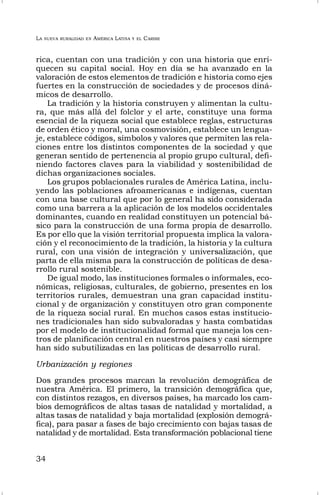 LA NUEVA RURALIDAD EN AMÉRICA LATINA Y EL CARIBE
34
rica, cuentan con una tradición y con una historia que enri-
quecen su capital social. Hoy en día se ha avanzado en la
valoración de estos elementos de tradición e historia como ejes
fuertes en la construcción de sociedades y de procesos diná-
micos de desarrollo.
La tradición y la historia construyen y alimentan la cultu-
ra, que más allá del folclor y el arte, constituye una forma
esencial de la riqueza social que establece reglas, estructuras
de orden ético y moral, una cosmovisión, establece un lengua-
je, establece códigos, símbolos y valores que permiten las rela-
ciones entre los distintos componentes de la sociedad y que
generan sentido de pertenencia al propio grupo cultural, defi-
niendo factores claves para la viabilidad y sostenibilidad de
dichas organizaciones sociales.
Los grupos poblacionales rurales de América Latina, inclu-
yendo las poblaciones afroamericanas e indígenas, cuentan
con una base cultural que por lo general ha sido considerada
como una barrera a la aplicación de los modelos occidentales
dominantes, cuando en realidad constituyen un potencial bá-
sico para la construcción de una forma propia de desarrollo.
Es por ello que la visión territorial propuesta implica la valora-
ción y el reconocimiento de la tradición, la historia y la cultura
rural, con una visión de integración y universalización, que
parta de ella misma para la construcción de políticas de desa-
rrollo rural sostenible.
De igual modo, las instituciones formales o informales, eco-
nómicas, religiosas, culturales, de gobierno, presentes en los
territorios rurales, demuestran una gran capacidad institu-
cional y de organización y constituyen otro gran componente
de la riqueza social rural. En muchos casos estas institucio-
nes tradicionales han sido subvaloradas y hasta combatidas
por el modelo de institucionalidad formal que maneja los cen-
tros de planificación central en nuestros países y casi siempre
han sido subutilizadas en las políticas de desarrollo rural.
Urbanización y regiones
Dos grandes procesos marcan la revolución demográfica de
nuestra América. El primero, la transición demográfica que,
con distintos rezagos, en diversos países, ha marcado los cam-
bios demográficos de altas tasas de natalidad y mortalidad, a
altas tasas de natalidad y baja mortalidad (explosión demográ-
fica), para pasar a fases de bajo crecimiento con bajas tasas de
natalidad y de mortalidad. Esta transformación poblacional tiene
 