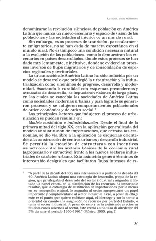 LO RURAL COMO TERRITORIO
37
denominarse la revolución silenciosa de población en América
Latina que marca un nuevo escenario y espacio de visión de las
poblaciones y las sociedades al interior de un mundo rural.
Sin embargo, estos procesos de transición, particularmen-
te emigratorios, no se han dado de manera espontánea en el
mundo rural. No es tampoco una condición necesaria natural
a la evolución de las poblaciones, como lo demuestran los es-
cenarios en países desarrollados, donde estos procesos se han
dado muy lentamente, e inclusive, donde se evidencian proce-
sos inversos de flujos migratorios y de consolidación de espa-
cios regionales y territoriales.
La urbanización de América Latina ha sido inducida por un
modelo de desarrollo que privilegió la urbanización y la indus-
trialización como sinónimos de progreso, desarrollo y moder-
nidad. Asociando la ruralidad con esquemas premodernos y
atrasados de desarrollo, se impusieron visiones de largo plazo,
en las cuales se concebía las sociedades de América Latina
como sociedades modernas urbanas y para lograrlo se genera-
ron procesos y se indujeron comportamientos poblacionales
de orden económico y de orden social.7
Los principales factores que indujeron el proceso de urba-
nización se pueden resumir en:
Modelo sustitutivo e industrialización. Desde el final de la
primera mitad del siglo XX, con la aplicación generalizada del
modelo de sustitución de importaciones, que cerraba las eco-
nomías, se dio vía libre a la aplicación de esquemas orienta-
dos a la construcción de centros urbanos y desarrollo industrial.
Se permitió la creación de estructuras con incentivos
asimétricos entre los sectores básicos de la economía rural
(agropecuario y extractivo) frente a los nuevos sectores indus-
triales de carácter urbano. Esta asimetría generó términos de
intercambio desiguales que facilitaron flujos intensos de re-
7
“A partir de la década del 30 y más intensamente a partir de la década del
40, América Latina adoptó una estrategia de desarrollo, propia de la re-
gión, que privilegiaba el desarrollo del sector industrial y asignaba al Es-
tado un papel central en la distribución de los recursos. Es importante
resaltar, que la estrategia de sustitución de importaciones, por lo menos
en su concepción original, le asignaba al sector agropecuario un papel
importante y complementario al sector industrial. Pero, a pesar de ello, y
este es el punto que quiero enfatizar aquí, el liderazgo y por lo tanto la
prioridad en cuanto a la asignación de recursos por parte del Estado, lo
tenía el sector industrial. A pesar de esto y de la política de precios en
muchos casos adversos al sector, éste creció a una tasa de alrededor del
3% durante el período 1950-1980.” (Piñeiro, 2000. pág.3)
 