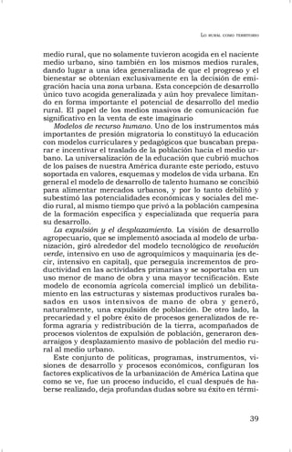 LO RURAL COMO TERRITORIO
39
medio rural, que no solamente tuvieron acogida en el naciente
medio urbano, sino también en los mismos medios rurales,
dando lugar a una idea generalizada de que el progreso y el
bienestar se obtenían exclusivamente en la decisión de emi-
gración hacia una zona urbana. Esta concepción de desarrollo
único tuvo acogida generalizada y aún hoy prevalece limitan-
do en forma importante el potencial de desarrollo del medio
rural. El papel de los medios masivos de comunicación fue
significativo en la venta de este imaginario
Modelos de recurso humano. Uno de los instrumentos más
importantes de presión migratoria lo constituyó la educación
con modelos curriculares y pedagógicos que buscaban prepa-
rar e incentivar el traslado de la población hacia el medio ur-
bano. La universalización de la educación que cubrió muchos
de los países de nuestra América durante este periodo, estuvo
soportada en valores, esquemas y modelos de vida urbana. En
general el modelo de desarrollo de talento humano se concibió
para alimentar mercados urbanos, y por lo tanto debilitó y
subestimó las potencialidades económicas y sociales del me-
dio rural, al mismo tiempo que privó a la población campesina
de la formación específica y especializada que requería para
su desarrollo.
La expulsión y el desplazamiento. La visión de desarrollo
agropecuario, que se implementó asociada al modelo de urba-
nización, giró alrededor del modelo tecnológico de revolución
verde, intensivo en uso de agroquímicos y maquinaria (es de-
cir, intensivo en capital), que perseguía incrementos de pro-
ductividad en las actividades primarias y se soportaba en un
uso menor de mano de obra y una mayor tecnificación. Este
modelo de economía agrícola comercial implicó un debilita-
miento en las estructuras y sistemas productivos rurales ba-
sados en usos intensivos de mano de obra y generó,
naturalmente, una expulsión de población. De otro lado, la
precariedad y el pobre éxito de procesos generalizados de re-
forma agraria y redistribución de la tierra, acompañados de
procesos violentos de expulsión de población, generaron des-
arraigos y desplazamiento masivo de población del medio ru-
ral al medio urbano.
Este conjunto de políticas, programas, instrumentos, vi-
siones de desarrollo y procesos económicos, configuran los
factores explicativos de la urbanización de América Latina que
como se ve, fue un proceso inducido, el cual después de ha-
berse realizado, deja profundas dudas sobre su éxito en térmi-
 