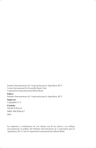 Instituto Interamericano de Cooperación para la Agricultura, IICA
Centro Internacional de Desarrollo Rural, Cider
Corporación Latinoamericana Misión Rural
Editor:
Instituto Interamericano de Cooperación para la Agricultura, IICA
Impresor:
Cargraphics S. A.
Carátula:
Nicolás Echeverri
ISBN: 958-9328-40-7
Las opiniones y conclusiones de este trabajo son de los autores y no reflejan
necesariamente la política del Instituto Interamericano de Cooperación para la
Agricultura, IICA o de la Corporación Latinoamericana Misión Rural.
2002
 