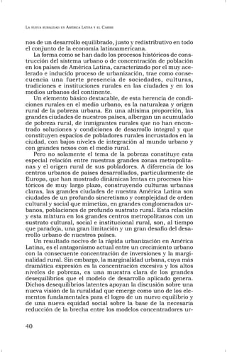 LA NUEVA RURALIDAD EN AMÉRICA LATINA Y EL CARIBE
40
nos de un desarrollo equilibrado, justo y redistributivo en todo
el conjunto de la economía latinoamericana.
La forma como se han dado los procesos históricos de cons-
trucción del sistema urbano o de concentración de población
en los países de América Latina, caracterizado por el muy ace-
lerado e inducido proceso de urbanización, trae como conse-
cuencia una fuerte presencia de sociedades, culturas,
tradiciones e instituciones rurales en las ciudades y en los
medios urbanos del continente.
Un elemento básico destacable, de esta herencia de condi-
ciones rurales en el medio urbano, es la naturaleza y origen
rural de la pobreza urbana. En una altísima proporción, las
grandes ciudades de nuestros países, albergan un acumulado
de pobreza rural, de inmigrantes rurales que no han encon-
trado soluciones y condiciones de desarrollo integral y que
constituyen espacios de pobladores rurales incrustados en la
ciudad, con bajos niveles de integración al mundo urbano y
con grandes nexos con el medio rural.
Pero no solamente el tema de la pobreza constituye esta
especial relación entre nuestras grandes zonas metropolita-
nas y el origen rural de sus pobladores. A diferencia de los
centros urbanos de países desarrollados, particularmente de
Europa, que han mostrado dinámicas lentas en procesos his-
tóricos de muy largo plazo, construyendo culturas urbanas
claras, las grandes ciudades de nuestra América Latina son
ciudades de un profundo sincretismo y complejidad de orden
cultural y social que mimetiza, en grandes conglomerados ur-
banos, poblaciones de profundo sustrato rural. Esta relación
y esta mixtura en los grandes centros metropolitanos con un
sustrato cultural, social e institucional rural, son, al tiempo
que paradoja, una gran limitación y un gran desafío del desa-
rrollo urbano de nuestros países.
Un resultado nocivo de la rápida urbanización en América
Latina, es el antagonismo actual entre un crecimiento urbano
con la consecuente concentración de inversiones y la margi-
nalidad rural. Sin embargo, la marginalidad urbana, cuya más
dramática expresión es la concentración excesiva y los altos
niveles de pobreza, es una muestra clara de los grandes
desequilibrios que el modelo de desarrollo aplicado genera.
Dichos desequilibrios latentes apoyan la discusión sobre una
nueva visión de la ruralidad que emerge como uno de los ele-
mentos fundamentales para el logro de un nuevo equilibrio y
de una nueva equidad social sobre la base de la necesaria
reducción de la brecha entre los modelos concentradores ur-
 