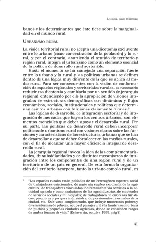 LO RURAL COMO TERRITORIO
41
banos y los determinantes que éste tiene sobre la marginali-
dad en el mundo rural.
URBANISMO RURAL
La visión territorial rural no acepta una dicotomía excluyente
entre lo urbano (como concentración de la población) y lo ru-
ral, y por el contrario, asumiendo el sentido de territorio y
región rural, integra el urbanismo como un elemento esencial
de la política de desarrollo rural sostenible.
Hasta el momento se ha manejado una separación fuerte
entre lo urbano y lo rural y las políticas urbanas se definen
dentro de una lógica muy diferente de la que se aplica al me-
dio rural. Para ser consecuentes con la visión de conforma-
ción de espacios regionales y territoriales rurales, es necesario
reducir esa dicotomía y cambiarla por un sentido de jerarquía
regional, entendiendo por ello la apropiación de visiones inte-
gradas de estructuras demográficas con dinámicas y flujos
económicos, sociales, institucionales y políticos que determi-
nan centros urbanos con funciones claramente rurales.9
Las lógicas de desarrollo, de integración sectorial y de inte-
gración de mercados que hay en los centros urbanos, son ele-
mentos esenciales que deben apoyar el desarrollo rural. Por
su parte, las políticas de desarrollo rural deben incorporar
políticas de urbanismo rural con visiones claras sobre las fun-
ciones y características de las estructuras urbanas que se han
de desarrollar o que se deben fortalecer en los medios rurales,
con el fin de alcanzar una mayor eficiencia integral de desa-
rrollo rural.
La jerarquía regional invoca la idea de las complementarie-
dades, de subsidiaridades y de distintos mecanismos de inte-
gración entre los componentes de una región rural y de un
territorio o de un país en general. De esta forma la organiza-
ción del territorio incorpora, tanto lo urbano como lo rural, en
9
“Los espacios rurales están poblados de un heterogéneo espectro social
de trabajadores estacionales; de gente sin empleo expulsada de la agri-
cultura, de trabajadores vinculados indirectamente vía servicios a la ac-
tividad agrícola y como asalariados de las agroindustrias; de empleados
de servicios sociales y municipales; de trabajadores de empresas turísti-
cas, pesqueras y parques industriales; de pensionados retornados de la
ciudad, etc. Este vasto conglomerado, que incluye numerosos pobres y
diversas formas de pobreza, ocupa el paisaje rural y la frontera semiurbana
de pueblos y pequeñas ciudades agrícolas, donde se confunden rasgos
de ambas formas de vida.” (Echeverría, octubre 1999. pág.8)
 