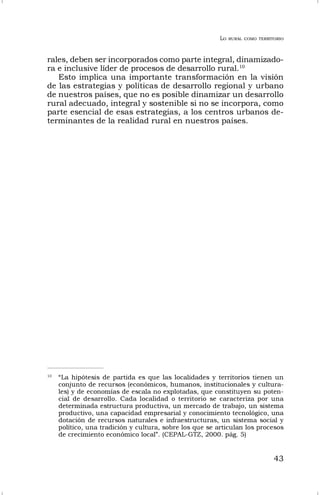 LO RURAL COMO TERRITORIO
43
rales, deben ser incorporados como parte integral, dinamizado-
ra e inclusive líder de procesos de desarrollo rural.10
Esto implica una importante transformación en la visión
de las estrategias y políticas de desarrollo regional y urbano
de nuestros países, que no es posible dinamizar un desarrollo
rural adecuado, integral y sostenible si no se incorpora, como
parte esencial de esas estrategias, a los centros urbanos de-
terminantes de la realidad rural en nuestros países.
10
“La hipótesis de partida es que las localidades y territorios tienen un
conjunto de recursos (económicos, humanos, institucionales y cultura-
les) y de economías de escala no explotadas, que constituyen su poten-
cial de desarrollo. Cada localidad o territorio se caracteriza por una
determinada estructura productiva, un mercado de trabajo, un sistema
productivo, una capacidad empresarial y conocimiento tecnológico, una
dotación de recursos naturales e infraestructuras, un sistema social y
político, una tradición y cultura, sobre los que se articulan los procesos
de crecimiento económico local”. (CEPAL-GTZ, 2000. pág. 5)
 