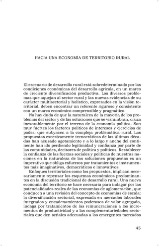 45
HACIA UNA ECONOMÍA DE TERRITORIO RURAL
El escenario de desarrollo rural está sobredeterminado por las
condiciones económicas del desarrollo agrícola, en un marco
de creciente diversificación productiva. Los diversos proble-
mas que aquejan al sector rural y las nuevas evidencias de su
carácter multisectorial y holístico, expresados en la visión te-
rritorial, deben encontrar un referente riguroso y consistente
con un marco económico comprensible y pragmático.
No hay duda de que la naturaleza de la mayoría de los pro-
blemas del sector y de las soluciones que se vislumbran, cruza
inexorablemente por el terreno de la economía política. Son
muy fuertes los factores políticos de intereses y ejercicios de
poder, que subyacen a la compleja problemática rural. Las
propuestas excesivamente tecnocráticas de las últimas déca-
das han acusado agotamiento y a lo largo y ancho del conti-
nente han ido perdiendo legitimidad y confianza por parte de
las comunidades, decisores de política y políticos. Restablecer
la confianza de las fuerzas sociales y políticas de nuestras na-
ciones en la naturaleza de las soluciones propuestas es un
imperativo que obliga esfuerzos por tratamientos e instrumen-
tos más imaginativos, democráticos e innovativos.
Enfoques territoriales como los propuestos, implican nece-
sariamente repensar los esquemas económicos predominan-
tes en la discusión tradicional de desarrollo rural. Una nueva
economía del territorio se hace necesaria para indagar por las
potencialidades reales de las economías de aglomeración, que
conducen a una revisión del concepto de economías de escala:
la diversificación sectorial, expresada en mercados laborales
integrados y encadenamientos poderosos de valor agregado,
indaga por tratamientos de las remuneraciones a los incre-
mentos de productividad y a las complementariedades secto-
riales que den señales adecuadas a los emergentes mercados
 