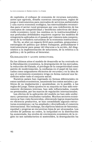 LA NUEVA RURALIDAD EN AMÉRICA LATINA Y EL CARIBE
46
de capitales; el enfoque de economía de recursos naturales,
antes que agrícola, desafía nuestras concepciones, reglas de
juego e instrumentos para mercados de servicios ambientales
y una nueva economía ecológica; las externalidades reconoci-
das para el sector rural presionan por una redefinición de los
conceptos de competitividad y beneficios colectivos del desa-
rrollo económico rural; los cambios en la institucionalidad y
sus profundas debilidades requieren superar los modelos de
reingeniería aplicados en el pasado por visiones más compren-
sivas de la verdadera naturaleza de la economía institucional.
En fin, se abre un espacio fértil para análisis, propuestas y
estrategias de política que deben trabajarse, profundizarse e
instrumentarse para pasar del discurso a la acción, del diag-
nóstico a la implementación de soluciones, de la retórica a la
política y de la política al bienestar.
GLOBALIZACIÓN Y AJUSTE ESTRUCTURAL
En los últimos años el modelo de desarrollo se ha centrado en
la liberalización económica, la desregulación de los mercados,
la reducción del Estado, el privilegio de la competitividad como
patrón de modernización, la confianza en el papel de los mer-
cados como asignadores eficientes de recursos y en la idea de
que el crecimiento económico irriga en forma natural sus be-
neficios sobre todo el conjunto social.
Nuestros países han ingresado en formas diferenciales en
estos cambios económicos, asumiendo los costos sociales y po-
líticos de su implantación y ajustándose, en lo posible, a las
reglas del juego. Estos ajustes en su mayoría no han sido ente-
ramente decisiones internas, han sido influenciados, cuando
no presionados, por los marcos de regulación internacionales.
Los efectos de la aplicación del modelo no han sido unifor-
mes y presentan resultados variados. Muchos sectores econó-
micos se han visto favorecidos, obteniendo logros importantes
en eficiencia productiva, se han consolidado algunas estruc-
turas económicas y se ha ampliado y diversificado el comercio
internacional. Sin embargo, los objetivos básicos de bienestar,
equidad y progreso se encuentran lejos de ser alcanzados. Los
niveles de pobreza no ceden, la inequidad en la distribución
ha aumentado, los niveles de crecimiento económico de la re-
gión no son satisfactorios ni sostenibles, la desregulación ha
 