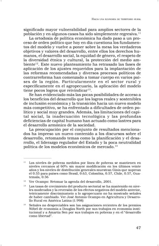 HACIA UNA ECONOMÍA DE TERRITORIO RURAL
47
significado mayor vulnerabilidad para amplios sectores de la
población y en algunos casos ha sido simplemente regresiva.11
La ortodoxia de política económica ha dado paso a un pro-
ceso de orden político que hoy en día cuestiona los fundamen-
tos del modelo y vuelve a poner sobre la mesa los verdaderos
objetivos y valores del desarrollo, entre ellos los derechos hu-
manos, el desarrollo social, la equidad de género, el respeto de
la diversidad étnica y cultural, la protección del medio am-
biente12
. Este nuevo planteamiento ha retrasado las fases de
aplicación de los ajustes requeridos para la implantación de
las reformas recomendadas y diversos procesos políticos de
contrarreforma han comenzado a tomar cuerpo en varios paí-
ses de la región. Particularmente en el sector rural y
específicamente en el agropecuario, la aplicación del modelo
tiene pocos logros que reivindicar13
.
Se han evidenciado más las pocas posibilidades de acceso a
los beneficios del desarrollo que los logros reales y sostenibles
de inclusión económica y la transición hacia un nuevo modelo
más competitivo, se ha enfrentado a dificultades de orden po-
lítico y social muy grandes. Además, las limitaciones del capi-
tal social, la inadecuación tecnológica y las profundas
deficiencias de capital humano han actuado como lastres para
el desarrollo armónico de la sociedad.
La preocupación por el conjunto de resultados menciona-
dos ha impreso un nuevo contenido a los discursos sobre el
desarrollo, retomando temas como la planificación y el desa-
rrollo, el liderazgo regulador del Estado y la poca neutralidad
política de los modelos económicos de mercado.14
11
Los niveles de pobreza medidos por línea de pobreza se mantienen en
niveles cercanos al 60% sin mayor modificación en los últimos veinte
años y los niveles de distribución generales muestran Ginis que superan
el 0.55 para países como Brasil, 0.63, Colombia, 0.57, Chile, 0.57, Gua-
temala, 0.56
12
Ver Ocampo: Retomar la agenda del desarrollo, 2001.
13
Las tasas de crecimiento del producto sectorial se ha mantenido en nive-
les moderados y la reversión de los efectos negativos del modelo anterior,
teóricamente discriminatorio a lo agropecuario no ha mostrado señales
de haber cambiado. Ver José Antonio Ocampo en Agricultura y Desarro-
llo Rural en América Latina (1.998)
14
Señales no despreciables son las asignaciones recientes de los premios
Nóbel de economía a Douglas North por sus trabajos en economía insti-
tucional y a Amartia Sen por sus trabajos en pobreza y en el “desarrollo
como libertad”.
 