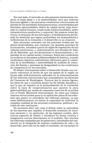 LA NUEVA RURALIDAD EN AMÉRICA LATINA Y EL CARIBE
48
Por otro lado, el mercado no sólo presenta limitaciones res-
pecto al largo plazo y a la sostenibilidad, sino que enfrenta
barreras ligadas a las precarias condiciones estructurales de
partida de las sociedades latinoamericanas, caracterizadas por
limitadas oportunidades, déficit de capital social, baja inver-
sión en capital humano, inadecuada institucionalidad y pobre
infraestructura productiva y comercial. Sin superar estas ba-
rreras, la primacía de los mercados y el debilitamiento del Es-
tado ha mostrado que logran profundizar los desequilibrios e
ineficiencias de la economía y el desarrollo en su conjunto.
Esta situación contrasta con los procesos vividos por los
países desarrollados, que contaron con grandes procesos de
acumulación, iniciados a partir de siglos de expoliación de sus
colonias americanas, y, posteriormente con décadas de Esta-
do de Bienestar, que les permitieron el financiamiento y ex-
pansión de su capital social y humano. Estas dos condiciones
no se dieron en los países subdesarrollados de América, creando
condiciones objetivas radicalmente diferentes para la valora-
ción de la factibilidad y sostenibilidad de modelos de reduc-
ción del Estado y premisas de desigualdad en las condiciones
de competencia en los mercados.
El debate internacional sobre el desarrollo brinda una cre-
ciente relevancia al hecho de que los países de la región no
hayan sido suficientemente aplicados en la instrumentación
de las reformas estructurales que acompañaron las fórmulas
del Consenso de Washington. Parecen por lo menos ligeras,
las ideas de que a nuestros países les ha faltado disciplina y
que lo que se requiere es la profundización de la transición
sobre la base de compromisarios que ajusten la poca
gobernabilidad por medio de esquemas como los de acuerdos
con el Fondo Monetario Internacional. Es claro que existen
razones estructurales para la no aplicación plena de las refor-
mas que ponen en entredicho las reformas mismas, ya que
estas definitivamente no tienen la capacidad de enfrentar la
compleja realidad de los procesos económicos, políticos y so-
ciales de este continente.
Es necesario abrir aún más el debate sobre la naturaleza
de las barreras que impiden el desarrollo armónico de nues-
tras naciones y, en particular, de las regiones rurales, abrir
nuevos espacios de debate e introducir en forma creativa e
imaginativa nuevas dimensiones en el análisis. Son muchos
los esfuerzos realizados por los gobiernos y sociedades del con-
tinente en la búsqueda de mejores condiciones de vida y de
desarrollo, pero esto no ha dado el resultado, tal vez porque lo
 