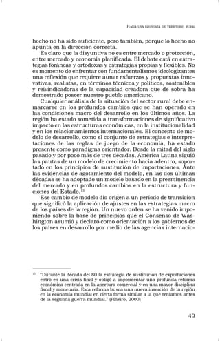 HACIA UNA ECONOMÍA DE TERRITORIO RURAL
49
hecho no ha sido suficiente, pero también, porque lo hecho no
apunta en la dirección correcta.
Es claro que la disyuntiva no es entre mercado o protección,
entre mercado y economía planificada. El debate está en estra-
tegias foráneas y ortodoxas y estrategias propias y flexibles. No
es momento de enfrentar con fundamentalismos ideologizantes
una reflexión que requiere aunar esfuerzos y propuestas inno-
vativas, realistas, en términos técnicos y políticos, sostenibles
y reivindicadoras de la capacidad creadora que de sobra ha
demostrado poseer nuestro pueblo americano.
Cualquier análisis de la situación del sector rural debe en-
marcarse en los profundos cambios que se han operado en
las condiciones macro del desarrollo en los últimos años. La
región ha estado sometida a transformaciones de significativo
impacto en las estructuras económicas, en la institucionalidad
y en los relacionamientos internacionales. El concepto de mo-
delo de desarrollo, como el conjunto de estrategias e interpre-
taciones de las reglas de juego de la economía, ha estado
presente como paradigma orientador. Desde la mitad del siglo
pasado y por poco más de tres décadas, América Latina siguió
las pautas de un modelo de crecimiento hacia adentro, sopor-
tado en los principios de sustitución de importaciones. Ante
las evidencias de agotamiento del modelo, en las dos últimas
décadas se ha adoptado un modelo basado en la preeminencia
del mercado y en profundos cambios en la estructura y fun-
ciones del Estado.15
Ese cambio de modelo dio origen a un período de transición
que significó la aplicación de ajustes en las estrategias macro
de los países de la región. Un nuevo orden se ha venido impo-
niendo sobre la base de principios que el Consenso de Was-
hington asumió y declaró como orientación a los gobiernos de
los países en desarrollo por medio de las agencias internacio-
15
“Durante la década del 80 la estrategia de sustitución de exportaciones
entró en una crisis final y obligó a implementar una profunda reforma
económica centrada en la apertura comercial y en una mayor disciplina
fiscal y monetaria. Esta reforma busca una nueva inserción de la región
en la economía mundial en cierta forma similar a la que teníamos antes
de la segunda guerra mundial.” (Piñeiro, 2000)
 
