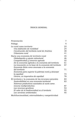 ÍNDICE GENERAL
Presentación 7
Prólogo 9
Lo rural como territorio 23
Una definición de ruralidad 24
Construcción del territorio rural de América 30
Urbanismo rural 41
Hacia una economía de territorio rural 45
Globalización y ajuste estructural 46
Competitividad y comercio agrícola 55
De la economía agrícola a la economía del territorio 61
La innovación en la base de la economía del territorio 67
Economía ilícita como amenaza a la economía
del territorio 71
Economía para superar la pobreza rural y alcanzar
la equidad 74
Género, un imperativo de equidad 78
El territorio y la economía de los recursos naturales 83
Sostenibilidad en una economía territorial 83
Sistemas productivos asociados al suelo como
recurso multiproductivo 87
Los recursos genéticos 93
El valor de la biodiversidad en el territorio 95
Los servicios ambientales 95
Multifuncionalidad, externalidades y competitividad
 