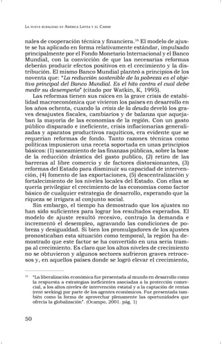 LA NUEVA RURALIDAD EN AMÉRICA LATINA Y EL CARIBE
50
nales de cooperación técnica y financiera.16
El modelo de ajus-
te se ha aplicado en forma relativamente estándar, impulsado
principalmente por el Fondo Monetario Internacional y el Banco
Mundial, con la convicción de que las necesarias reformas
deberán producir efectos positivos en el crecimiento y la dis-
tribución. El mismo Banco Mundial planteó a principios de los
noventa que: “La reducción sostenible de la pobreza es el obje-
tivo principal del Banco Mundial. Es el hito contra el cual debe
medir su desempeño” (citado por Watkin, K, 1995).
Las reformas tienen sus raíces en la grave crisis de estabi-
lidad macroeconómica que vivieron los países en desarrollo en
los años ochenta, cuando la crisis de la deuda develó los gra-
ves desajustes fiscales, cambiarios y de balanza que aqueja-
ban la mayoría de las economías de la región. Con un gasto
público disparado e ineficiente, crisis inflacionarias generali-
zadas y aparatos productivos raquíticos, era evidente que se
requerían reformas de fondo. Tanto razones técnicas como
políticas impusieron una receta soportada en unas principios
básicos: (1) saneamiento de las finanzas públicas, sobre la base
de la reducción drástica del gasto publico, (2) retiro de las
barreras al libre comercio y de factores distorsionantes, (3)
reformas del Estado para disminuir su capacidad de interven-
ción, (4) fomento de las exportaciones, (5) descentralización y
fortalecimiento de los niveles locales del Estado. Con ellas se
quería privilegiar el crecimiento de las economías como factor
básico de cualquier estrategia de desarrollo, esperando que la
riqueza se irrigara al conjunto social.
Sin embargo, el tiempo ha demostrado que los ajustes no
han sido suficientes para lograr los resultados esperados. El
modelo de ajuste resultó recesivo, contrajo la demanda e
incrementó el desempleo, agravando las condiciones de po-
breza y desigualdad. Si bien los promulgadores de los ajustes
pronosticaban esta situación como temporal, la región ha de-
mostrado que este factor se ha convertido en una seria tram-
pa al crecimiento. Es claro que los altos niveles de crecimiento
no se obtuvieron y algunos sectores sufrieron graves retroce-
sos y, en aquellos países donde se logró elevar el crecimiento,
16
“La liberalización económica fue presentada al mundo en desarrollo como
la respuesta a estrategias ineficientes asociadas a la protección comer-
cial, a los altos niveles de intervención estatal y a la captación de rentas
(rent seeking) por parte de los agentes económicos. Fue presentada tam-
bién como la forma de aprovechar plenamente las oportunidades que
ofrecía la globalización”. (Ocampo, 2001. pág. 1)
 