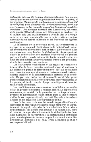 LA NUEVA RURALIDAD EN AMÉRICA LATINA Y EL CARIBE
54
balización intensa. No hay que desconocerla, pero hay que po-
ner los pies sobre la tierra: la globalización no es ni uniforme, ni
homogénea. Ha avanzado mucho en los movimientos de capital
a corto plazo y en elementos de telecomunicaciones, pero hay
muchas cosas en las cuales la geografía y lo nacional son deter-
minantes”. Dos ejemplos ilustran esta afirmación, con cifras
de la propia CEPAL: de cada cinco dólares que se producen en
el mundo, sólo uno cruza fronteras y de cada diez dólares que
se invierten en el mundo sólo uno es de inversión extranjera
directa y nueve son de inversión en las fronteras por agentes
nacionales.
La inserción de la economía rural, particularmente la
agropecuaria, no puede deslindarse de la definición de mode-
los económicos alternativos, que le den el justo espacio a los
mercados internos y locales. La globalización ofrece oportuni-
dades de interrelación con espacios económicos de grandes
potencialidades, pero la orientación hacia mercados externos
debe ser complementaria y estratégica frente a las posibilida-
des de la economía rural nacional.
Las estructuras económicas y las reglas de operación e
interacción de las economías nacionales con el entorno de
globalización pasan indefectiblemente por las estrategias
macroeconómicas, que sirven como instrumentos de extraor-
dinario impacto en el comportamiento sectorial de la econo-
mía. Es por esta razón que el desarrollo rural debe ganar
participación en las decisiones de política macroeconómica de
los países y dejar de cumplir el papel de mitigador de los efec-
tos de estas decisiones.
Las condiciones macroeconómicas mundiales y nacionales
están en proceso de cambio y revisión crítica. La dependencia
económica y el sentido de hegemonías que ha imperado en el
proceso de globalización están dando paso a una necesaria
visión de corresponsabilidad, que está llamada a introducir
ajustes en las reglas de la integración mundial.
Una de las características futuras de la globalización es la
existencia de preocupaciones globales que requieren de un tra-
tamiento integral, más allá de las relaciones bilaterales o
multilaterales. Problemas que aquejan a la humanidad, como
el hambre, la seguridad alimentaria, la violación de los dere-
chos humanos, el narcotráfico y la sostenibilidad ambiental,
ya no son simplemente la suma de problemas nacionales. Son
problemas globales que requieren atención global y
corresponsabilidad.
 