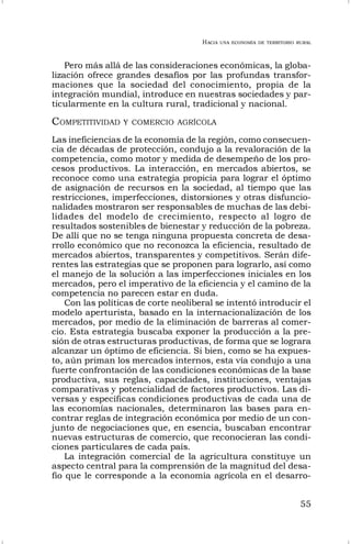 HACIA UNA ECONOMÍA DE TERRITORIO RURAL
55
Pero más allá de las consideraciones económicas, la globa-
lización ofrece grandes desafíos por las profundas transfor-
maciones que la sociedad del conocimiento, propia de la
integración mundial, introduce en nuestras sociedades y par-
ticularmente en la cultura rural, tradicional y nacional.
COMPETITIVIDAD Y COMERCIO AGRÍCOLA
Las ineficiencias de la economía de la región, como consecuen-
cia de décadas de protección, condujo a la revaloración de la
competencia, como motor y medida de desempeño de los pro-
cesos productivos. La interacción, en mercados abiertos, se
reconoce como una estrategia propicia para lograr el óptimo
de asignación de recursos en la sociedad, al tiempo que las
restricciones, imperfecciones, distorsiones y otras disfuncio-
nalidades mostraron ser responsables de muchas de las debi-
lidades del modelo de crecimiento, respecto al logro de
resultados sostenibles de bienestar y reducción de la pobreza.
De allí que no se tenga ninguna propuesta concreta de desa-
rrollo económico que no reconozca la eficiencia, resultado de
mercados abiertos, transparentes y competitivos. Serán dife-
rentes las estrategias que se proponen para lograrlo, así como
el manejo de la solución a las imperfecciones iniciales en los
mercados, pero el imperativo de la eficiencia y el camino de la
competencia no parecen estar en duda.
Con las políticas de corte neoliberal se intentó introducir el
modelo aperturista, basado en la internacionalización de los
mercados, por medio de la eliminación de barreras al comer-
cio. Esta estrategia buscaba exponer la producción a la pre-
sión de otras estructuras productivas, de forma que se lograra
alcanzar un óptimo de eficiencia. Si bien, como se ha expues-
to, aún priman los mercados internos, esta vía condujo a una
fuerte confrontación de las condiciones económicas de la base
productiva, sus reglas, capacidades, instituciones, ventajas
comparativas y potencialidad de factores productivos. Las di-
versas y específicas condiciones productivas de cada una de
las economías nacionales, determinaron las bases para en-
contrar reglas de integración económica por medio de un con-
junto de negociaciones que, en esencia, buscaban encontrar
nuevas estructuras de comercio, que reconocieran las condi-
ciones particulares de cada país.
La integración comercial de la agricultura constituye un
aspecto central para la comprensión de la magnitud del desa-
fío que le corresponde a la economía agrícola en el desarro-
 