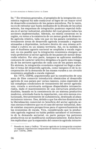 LA NUEVA RURALIDAD EN AMÉRICA LATINA Y EL CARIBE
56
llo.17
En términos generales, el propósito de la integración eco-
nómica regional ha sido coadyuvar al logro de un mayor nivel
de desarrollo económico de los países miembros. Por lo tanto,
no es de extrañar que hasta mediados de la década de los años
setenta, los esquemas de integración pusieran especial énfa-
sis en el sector industrial, alrededor del cual giraron todas las
acciones implementadas. Además, no existía consenso en la
región, en torno a la existencia de un menor grado de desarro-
llo agrícola relativo, toda vez que en los países coexistían in-
ternamente áreas de desarrollo agrícola avanzado y regiones
atrasadas o deprimidas, inclusive dentro de una misma acti-
vidad o cultivo en un mismo territorio. Así, en la medida en
que el dualismo agrario nacional se ampliaba a escala regio-
nal, no era posible que la integración económica otorgara un
trato preferente al sector agrícola de los países de menor desa-
rrollo relativo. Por otra parte, tampoco se aplicaron medidas
comunes de carácter selectivo dirigidas a la parte más rezaga-
da de los sectores agrícolas de cada uno de los países socios.
En síntesis, la integración económica regional no llegó a abor-
dar el tema del desarrollo agrícola, como tampoco el de la in-
corporación de la demanda de las masas rurales a un circuito
económico ampliado a escala regional.
En 1975, CEPAL argumentaba que la constitución de una
zona de libre comercio introduciría obstáculos al desarrollo
agrícola de sus países por varias razones, como expresión de
las complejas condiciones de tratamiento del sector agrícola:
uno, crearía o acentuaría antiguas disparidades intrasecto-
riales, dado el mantenimiento de una estructura productiva
dualista, basada en la coexistencia de un sistema productivo
moderno, orientado hacia la exportación, con otro menos evo-
lucionado, frecuentemente de subsistencia, destinado al abas-
tecimiento interno. Dos, debido a que los efectos dinámicos de
la liberalización comercial en beneficio del sector agrícola se-
rían menos evidentes que en el caso del sector industrial, don-
de existían mayores perspectivas para el aprovechamiento de
las economías de escala. Tres, considerando que la produc-
ción agrícola regional no había podido satisfacer el incremen-
to de la demanda sectorial, en parte porque los patrones
productivos no se modificaron substancialmente. Estos facto-
res explicaban que la expansión del comercio agrícola intrarre-
17
Basado en: Izam y Onffroy. “El sector agrícola en la integración económi-
ca regional: experiencias comparadas de América Latina y la Unión Euro-
pea”. CEPAL, 2000.
 