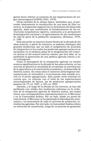 HACIA UNA ECONOMÍA DE TERRITORIO RURAL
57
gional fuera inferior al aumento de las importaciones de ori-
gen extrarregional (CEPAL/FAO, 1975).
Otros estudios de la misma época, señalaban que, al pre-
tender básicamente la constitución de una zona de libre co-
mercio, la integración regional iría en detrimento del desarrollo
agrícola, dado que contribuiría al fortalecimiento de las es-
tructuras inequitativas vigentes, conduciría a la permanente
desintegración nacional y al agravamiento de las condiciones
de vida de parte de la población campesina. (Schatan, 1970,
p. 158).
Esta situación se mantuvo hasta finales de la década de los
años ochenta, a partir de entonces, se podrían distinguir dos
grandes tendencias: por un lado el surgimiento de acuerdos
de integración en los cuales los productos agropecuarios no se
exceptúan en el mediano plazo de la desgravación del comer-
cio mutuo ni del arancel externo común; por otro lado, se va
perfilando la generación de una política agrícola común a ni-
vel subregional.
Como el desempeño de la integración agrícola no mostró
avances significativos en la década de los años ochenta, en los
noventa se planteó la necesidad de revalorizar la contribución
de la agricultura a la reactivación económica y al desarrollo de
América Latina. En estos años el comercio intrarregional lati-
noamericano se intensificó y el incremento más notable ocu-
rrió en el sector agropecuario. Esto puede verse teniendo en
cuenta que, en relación con el total de las exportaciones
intrarregionales de bienes, las de productos agropecuarios
pasaron de 7% en 1987, a 18% en 1995.
Además, a lo largo de la década de los noventa, se han ido
perfilando con nitidez dos tendencias extremas en la evolu-
ción de la integración agrícola de América Latina, las cuales
tienen sus correspondientes representaciones en el Mercosur
y en la Comunidad Andina. Por un lado, desde un punto de
vista formal, el Mercosur se ha planteado la liberalización aran-
celaria y no-arancelaria de todo el universo de productos, in-
cluidos los agrícolas. Por otro lado, la Comunidad Andina reitera
su intención de constituirla, luego de un proceso de gestación
 
