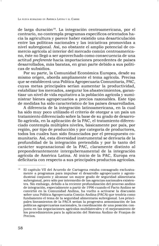 LA NUEVA RURALIDAD EN AMÉRICA LATINA Y EL CARIBE
58
de larga duración18
. La integración centroamericana, por el
contrario, no contempla programas específicos orientados ha-
cia la agricultura y parece haber existido una desarticulación
entre las políticas nacionales y las iniciativas promovidas a
nivel subregional. Así, no obstante el amplio potencial de co-
mercio agrícola al interior del mercado común centroamerica-
no, éste no llegó a ser aprovechado como consecuencia de una
actitud preferente hacia importaciones procedentes de países
desarrollados, más baratas, en gran parte debido a sus políti-
cas de subsidios.
Por su parte, la Comunidad Económica Europea, desde su
mismo origen, aborda ampliamente el tema agrícola. Precisa
que se establecerá una Política Agropecuaria Comunitaria, PAC,
cuyas metas principales serían aumentar la productividad,
estabilizar los mercados, asegurar los abastecimientos, garan-
tizar un nivel de vida equitativo a la población agrícola y sumi-
nistrar bienes agropecuarios a precios razonables. Este tipo
de medidas ha sido característico de los países desarrollados.
A diferencia de la integración latinoamericana, en la cual
ha sido muy poco utilizado el criterio de otorgar a un país un
tratamiento diferenciado sobre la base de su grado de desarro-
llo agrícola, en la aplicación de la PAC, el tratamiento diferen-
ciado contempla múltiples niveles, básicamente por país, por
región, por tipo de producción y por categoría de productores,
todos los cuales han sido financiados por el presupuesto co-
munitario. Así, esta diversidad instrumental se derivaría de la
profundidad de la integración pretendida y por lo tanto del
carácter supranacional de la PAC, claramente distinto al
preponderantemente intergubernamental de la integración
agrícola de América Latina. Al inicio de la PAC, Europa era
deficitaria con respecto a sus principales productos agrícolas.
18
El capítulo VII del Acuerdo de Cartagena estaba consagrado exclusiva-
mente a programas para impulsar el desarrollo agropecuario y agroin-
dustrial conjunto y alcanzar un mayor grado de seguridad alimentaria
subregional, pero sólo por intermedio de las agencias nacionales existen-
tes. Sin embargo, debido a la reciente profundización del proceso andino
de integración, especialmente a partir de 1996 cuando el Pacto Andino se
convirtió en la Comunidad Andina, ha vuelto a activarse la discusión
sobre una Política Agropecuaria Común Andina (PACA) que tendría como
fundamento el tema de la seguridad alimentaria subregional. Los princi-
pales lineamientos de la PACA serían la progresiva armonización de las
políticas agropecuarias nacionales, la coordinación de una posición con-
junta en las negociaciones agrícolas multilaterales y el mejoramiento de
los procedimientos para la aplicación del Sistema Andino de Franjas de
Precios.
 