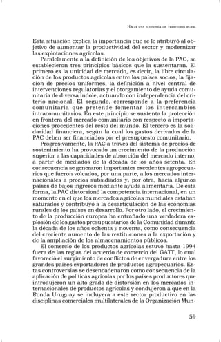 HACIA UNA ECONOMÍA DE TERRITORIO RURAL
59
Esta situación explica la importancia que se le atribuyó al ob-
jetivo de aumentar la productividad del sector y modernizar
las explotaciones agrícolas.
Paralelamente a la definición de los objetivos de la PAC, se
establecieron tres principios básicos que la sustentaran. El
primero es la unicidad de mercado, es decir, la libre circula-
ción de los productos agrícolas entre los países socios, la fija-
ción de precios uniformes, la definición a nivel central de
intervenciones regulatorias y el otorgamiento de ayuda comu-
nitaria de diversa índole, actuando con independencia del cri-
terio nacional. El segundo, corresponde a la preferencia
comunitaria que pretende fomentar los intercambios
intracomunitarios. En este principio se sustenta la protección
en frontera del mercado comunitario con respecto a importa-
ciones procedentes del resto del mundo. El tercero es la soli-
daridad financiera, según la cual los gastos derivados de la
PAC deben ser financiados por el presupuesto comunitario.
Progresivamente, la PAC a través del sistema de precios de
sostenimiento ha provocado un crecimiento de la producción
superior a las capacidades de absorción del mercado interno,
a partir de mediados de la década de los años setenta. En
consecuencia se generaron importantes excedentes agropecua-
rios que fueron volcados, por una parte, a los mercados inter-
nacionales a precios subsidiados y, por otra, hacia algunos
países de bajos ingresos mediante ayuda alimentaria. De esta
forma, la PAC distorsionó la competencia internacional, en un
momento en el que los mercados agrícolas mundiales estaban
saturados y contribuyó a la desarticulación de las economías
rurales de los países en desarrollo. Por otro lado, el crecimien-
to de la producción europea ha entrañado una verdadera ex-
plosión de los gastos presupuestarios de la Comunidad durante
la década de los años ochenta y noventa, como consecuencia
del creciente aumento de las restituciones a la exportación y
de la ampliación de los almacenamientos públicos.
El comercio de los productos agrícolas estuvo hasta 1994
fuera de las reglas del acuerdo de comercio del GATT, lo cual
favoreció el surgimiento de conflictos de envergadura entre los
grandes países exportadores de productos agropecuarios. Es-
tas controversias se desencadenaron como consecuencia de la
aplicación de políticas agrícolas por los países productores que
introdujeron un alto grado de distorsión en los mercados in-
ternacionales de productos agrícolas y condujeron a que en la
Ronda Uruguay se incluyera a este sector productivo en las
disciplinas comerciales multilaterales de la Organización Mun-
 