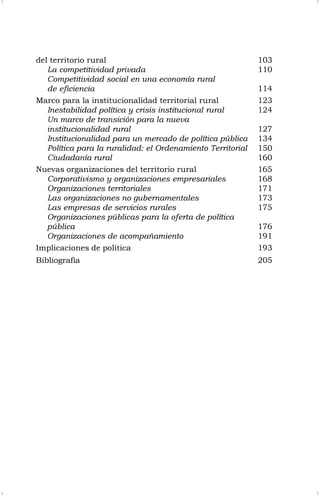 del territorio rural 103
La competitividad privada 110
Competitividad social en una economía rural
de eficiencia 114
Marco para la institucionalidad territorial rural 123
Inestabilidad política y crisis institucional rural 124
Un marco de transición para la nueva
institucionalidad rural 127
Institucionalidad para un mercado de política pública 134
Política para la ruralidad: el Ordenamiento Territorial 150
Ciudadanía rural 160
Nuevas organizaciones del territorio rural 165
Corporativismo y organizaciones empresariales 168
Organizaciones territoriales 171
Las organizaciones no gubernamentales 173
Las empresas de servicios rurales 175
Organizaciones públicas para la oferta de política
pública 176
Organizaciones de acompañamiento 191
Implicaciones de política 193
Bibliografía 205
 