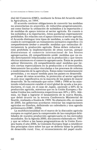 LA NUEVA RURALIDAD EN AMÉRICA LATINA Y EL CARIBE
60
dial del Comercio (OMC), mediante la firma del Acuerdo sobre
la Agricultura, en 1994.
El acuerdo contiene obligaciones de convertir las medidas
no arancelarias en aranceles, de reducirlos progresivamente,
así como limitar la utilización de subsidios a la exportación y
de medidas de apoyo interno al sector agrícola. En cuanto a
los subsidios a la exportación, éstos quedarían expresamente
prohibidos. En relación con el apoyo interno al sector agrícola,
el Acuerdo distingue tres tipos de medidas, a cada uno de los
cuales le corresponde un tratamiento normativo específico: (1)
compartimiento ámbar o amarillo: medidas que estimulan di-
rectamente la producción agrícola. Éstas deben reducirse y
está prohibida la implementación de otras nuevas, porque
distorsionan el comercio internacional de los bienes
agropecuarios, (2) compartimiento verde: medidas que no es-
tán directamente relacionadas con la producción y que tienen
efectos mínimos en el comercio agropecuario. Éstas se pueden
aplicar libremente, (3) compartimiento azul: medidas que tie-
nen ciertas repercusiones en la producción o el intercambio,
básicamente las ayudas vinculadas a los procesos de reforma
o modernización de la agricultura. Éstas están transitoriamente
permitidas, y en mayor medida para los países en desarrollo
A pesar de estos acuerdos, la protección al sector agrícola
es aún muy significativa en la mayoría de los países de mayor
desarrollo. Se ha estimado que entre 1988 y 1998 se ha man-
tenido relativamente estable el nivel global de ayuda a los pro-
ductores, el cual, en el caso de Japón, asciende a 60% de la
producción agrícola, mientras que en la Unión Europea y Es-
tados Unidos los coeficientes respectivos son 40% y 20%. Ade-
más, no llegó a lograrse el lanzamiento de la nueva Ronda,
que debió ocurrir en la tercera Conferencia Ministerial de
Seattle, realizada a finales de 1999. No obstante ello, en marzo
de 2000, los gobiernos acordaron reiniciar las negociaciones
agrícolas en Ginebra, definiendo un calendario y una agenda
preliminares (OMC, 2000).
La multifuncionalidad en el marco de la discusión agrícola
europea es capital para la comprensión de las complejas debi-
lidades de nuestra producción agropecuaria en los mercados
mundiales. En la Agenda 2000, documento elaborado en 1997
y que se refiere a las bases programáticas de la Unión Euro-
pea hasta el año 2006, la Comisión Europea llegó a establecer
dos principios clave sobre los que se debería basar la política
de desarrollo rural. Uno, el reconocimiento del papel multi-
 