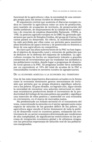 HACIA UNA ECONOMÍA DE TERRITORIO RURAL
61
funcional de la agricultura y dos, la necesidad de una estrate-
gia propia para las zonas rurales en desarrollo.
El argumento central que sustenta el discurso europeo ra-
dica en concebir la agricultura como un acto de producción,
pero también de ocupación de territorio, de preservación del
medio ambiente, de mejoramiento de la calidad de los produc-
tos y de creación de empleos (Assemblée Nationale, 1999b, p.
149). La postura agrícola europea en la OMC ha generado opo-
siciones por parte de Estados Unidos, del grupo de Cairns y de
varios países en desarrollo. En efecto, la multifuncionalidad
ha sido percibida por ellos como un pretexto para mantener
altos beneficios de apoyo interno y de protección en frontera a
favor de una agricultura no competitiva.
Es claro que las altas subvenciones de la PAC no han logra-
do el objetivo de desarrollo rural y retención de población que
se deducen de la defensa del esquema de subsidios. La agri-
cultura europea ha hecho un importante tránsito a grandes
consorcios de inversionistas que no trasladan los subsidios a
las poblaciones rurales, dando lugar a programas de desarro-
llo rural ajenos a la PAC. El programa Leader lleva subsidios
por un equivalente al 10% del total de ayudas de la PAC a
comunidades rurales en sectores rurales no agropecuarios.
DE LA ECONOMÍA AGRÍCOLA A LA ECONOMÍA DEL TERRITORIO
Una de las más importantes discusiones actuales es la forma
como la economía dominante genera mecanismos de inclu-
sión que permita que su propia dinámica signifique solucio-
nes a los pobres. El gran desafío, no logrado aún, sigue siendo
la necesidad de encontrar una solución estructural en siste-
mas económicos productivos donde el incremento de la pro-
ductividad del trabajo de los más pobres sea posible y signifique
una inserción de ellos positiva y sostenible en una economía
en crecimiento, en el marco de mercados justos.
Ha predominado un énfasis sectorial en el tratamiento del
tema, concentrando la atención en el sector agropecuario como
espacio de solución de los grandes déficit de los pobres. La
agricultura sigue siendo el factor dominante de toda la políti-
ca de desarrollo rural en nuestros países, enlazando las res-
tricciones de un sector económico determinado por condiciones
de alta complejidad, de significativas restricciones en los pro-
cesos de integración económica global y de altísimos riesgos,
con las precarias esperanzas de solución real de las poblacio-
nes marginadas.
 