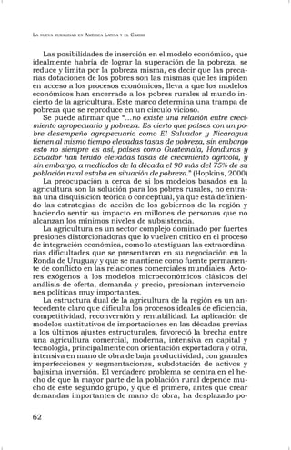 LA NUEVA RURALIDAD EN AMÉRICA LATINA Y EL CARIBE
62
Las posibilidades de inserción en el modelo económico, que
idealmente habría de lograr la superación de la pobreza, se
reduce y limita por la pobreza misma, es decir que las preca-
rias dotaciones de los pobres son las mismas que les impiden
en acceso a los procesos económicos, lleva a que los modelos
económicos han encerrado a los pobres rurales al mundo in-
cierto de la agricultura. Este marco determina una trampa de
pobreza que se reproduce en un círculo vicioso.
Se puede afirmar que “...no existe una relación entre creci-
miento agropecuario y pobreza. Es cierto que países con un po-
bre desempeño agropecuario como El Salvador y Nicaragua
tienen al mismo tiempo elevadas tasas de pobreza, sin embargo
esto no siempre es así, países como Guatemala, Honduras y
Ecuador han tenido elevadas tasas de crecimiento agrícola, y
sin embargo, a mediados de la década el 90 más del 75% de su
población rural estaba en situación de pobreza.” (Hopkins, 2000)
La preocupación a cerca de si los modelos basados en la
agricultura son la solución para los pobres rurales, no entra-
ña una disquisición teórica o conceptual, ya que está definien-
do las estrategias de acción de los gobiernos de la región y
haciendo sentir su impacto en millones de personas que no
alcanzan los mínimos niveles de subsistencia.
La agricultura es un sector complejo dominado por fuertes
presiones distorcionadoras que lo vuelven crítico en el proceso
de integración económica, como lo atestiguan las extraordina-
rias dificultades que se presentaron en su negociación en la
Ronda de Uruguay y que se mantiene como fuente permanen-
te de conflicto en las relaciones comerciales mundiales. Acto-
res exógenos a los modelos microeconómicos clásicos del
análisis de oferta, demanda y precio, presionan intervencio-
nes políticas muy importantes.
La estructura dual de la agricultura de la región es un an-
tecedente claro que dificulta los procesos ideales de eficiencia,
competitividad, reconversión y rentabilidad. La aplicación de
modelos sustitutivos de importaciones en las décadas previas
a los últimos ajustes estructurales, favoreció la brecha entre
una agricultura comercial, moderna, intensiva en capital y
tecnología, principalmente con orientación exportadora y otra,
intensiva en mano de obra de baja productividad, con grandes
imperfecciones y segmentaciones, subdotación de activos y
bajísima inversión. El verdadero problema se centra en el he-
cho de que la mayor parte de la población rural depende mu-
cho de este segundo grupo, y que el primero, antes que crear
demandas importantes de mano de obra, ha desplazado po-
 