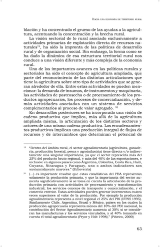 HACIA UNA ECONOMÍA DE TERRITORIO RURAL
63
blación y ha concentrado el grueso de las ayudas a la agricul-
tura, acentuando la concentración y la brecha rural.
La visión sectorial de lo rural asociado exclusivamente a
actividades primarias de explotación directa de recursos na-
turales19
, ha sido la impronta de las políticas de desarrollo
rural y de organización social. Sin embargo, la forma como se
ha dado la dinámica de esa estructura territorial rural nos
conduce a una visión diferente y más compleja de la economía
rural.
Uno de los importantes avances en las políticas rurales y
sectoriales ha sido el concepto de agricultura ampliada, que
parte del reconocimiento de las distintas articulaciones que
tiene la agricultura sobre otro tipo de actividades que se gene-
ran alrededor de ella. Entre estas actividades se pueden men-
cionar: la demanda de insumos, de instrumentos y maquinaria,
las actividades de postcosecha o de procesamiento de los pro-
ductos agropecuarios, los procesos de comercialización, y de-
más actividades asociadas con un sistema de servicios
complementarios al proceso de valor agregado. 20
En desarrollos posteriores se ha incorporado una visión de
cadena productiva que implica, más allá de la agricultura
ampliada misma, la articulación de los distintos sectores y
actores de una misma cadena productiva. Los encadenamien-
tos productivos implican una producción integral de flujos de
recursos y de intercambios que determinan el potencial de
19
“Dentro del ámbito rural, el sector agroalimentario (agricultura, ganade-
ría, producción forestal, pesca y agroindustria) tiene directa y/o indirec-
tamente una singular importancia, ya que el sector representa más del
25% del producto bruto regional, y más del 40% de las exportaciones, e
inclusive en algunos países como Argentina, Colombia, Costa Rica, Haití,
Guyana, Nicaragua y Paraguay, uno o ambos indicadores son
sustancialmente mayores.” (Echeverría)
20
(…) es importante resaltar que estas estadísticas del PBA representan
solamente la producción primaria, y que la importancia del sector au-
menta significativamente si se toma en cuenta la articulación de la pro-
ducción primaria con actividades de procesamiento y transformación
industrial, los servicios conexos de transporte y comercialización, y el
comercio exterior. Estas actividades pueden generar incrementos cuatro
veces superiores al valor de la producción. Por ejemplo la producción
agroalimentaria representa a nivel regional el 25% del PBI (IFPRI 1995).
Similarmente Chile, Argentina, Brasil y México, países en los cuales la
producción agropecuaria representa menos del 10% del PBI nacional, la
contribución del Sector Agroalimentario aumenta al 30% si se conside-
ran las manufacturas y los servicios vinculados, y al 40% tomando en
cuenta el total agroalimentario (Pryor y Holt 1998).” (Piñeiro, 2000)
 