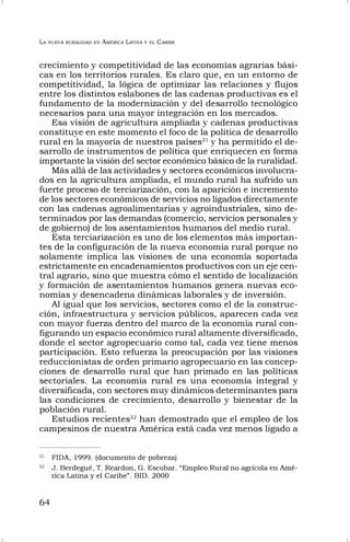 LA NUEVA RURALIDAD EN AMÉRICA LATINA Y EL CARIBE
64
crecimiento y competitividad de las economías agrarias bási-
cas en los territorios rurales. Es claro que, en un entorno de
competitividad, la lógica de optimizar las relaciones y flujos
entre los distintos eslabones de las cadenas productivas es el
fundamento de la modernización y del desarrollo tecnológico
necesarios para una mayor integración en los mercados.
Esa visión de agricultura ampliada y cadenas productivas
constituye en este momento el foco de la política de desarrollo
rural en la mayoría de nuestros países21
y ha permitido el de-
sarrollo de instrumentos de política que enriquecen en forma
importante la visión del sector económico básico de la ruralidad.
Más allá de las actividades y sectores económicos involucra-
dos en la agricultura ampliada, el mundo rural ha sufrido un
fuerte proceso de terciarización, con la aparición e incremento
de los sectores económicos de servicios no ligados directamente
con las cadenas agroalimentarias y agroindustriales, sino de-
terminados por las demandas (comercio, servicios personales y
de gobierno) de los asentamientos humanos del medio rural.
Esta terciarización es uno de los elementos más importan-
tes de la configuración de la nueva economía rural porque no
solamente implica las visiones de una economía soportada
estrictamente en encadenamientos productivos con un eje cen-
tral agrario, sino que muestra cómo el sentido de localización
y formación de asentamientos humanos genera nuevas eco-
nomías y desencadena dinámicas laborales y de inversión.
Al igual que los servicios, sectores como el de la construc-
ción, infraestructura y servicios públicos, aparecen cada vez
con mayor fuerza dentro del marco de la economía rural con-
figurando un espacio económico rural altamente diversificado,
donde el sector agropecuario como tal, cada vez tiene menos
participación. Esto refuerza la preocupación por las visiones
reduccionistas de orden primario agropecuario en las concep-
ciones de desarrollo rural que han primado en las políticas
sectoriales. La economía rural es una economía integral y
diversificada, con sectores muy dinámicos determinantes para
las condiciones de crecimiento, desarrollo y bienestar de la
población rural.
Estudios recientes22
han demostrado que el empleo de los
campesinos de nuestra América está cada vez menos ligado a
21
FIDA, 1999. (documento de pobreza)
22
J. Berdegué, T. Reardon, G. Escobar. “Empleo Rural no agrícola en Amé-
rica Latina y el Caribe”. BID. 2000
 