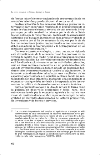LA NUEVA RURALIDAD EN AMÉRICA LATINA Y EL CARIBE
66
de formas más eficientes y racionales de estructuración de los
mercados laborales y productivos en el sector rural.
La diversificación de los mercados laborales genera un in-
terrogante muy importante respecto de la productividad de la
mano de obra como elemento esencial de una economía inclu-
yente que permita combatir la pobreza por la vía de la distri-
bución antes que la redistribución. Políticas de desarrollo rural
sostenible que busquen incrementos en la productividad de la
mano de obra con el fin de aumentar la riqueza por la vía de
las remuneraciones justas proporcionales a ese incremento,
deben considerar la diversificación y la heterogeneidad de los
mercados laborales rurales.24
Como una consecuencia lógica, o como una causa lógica de
esta diversificación de la economía rural, los procesos de in-
versión de capital en el medio rural, muestran igualmente una
gran diversificación. La inversión como motor de desarrollo no
está localizada exclusivamente en las actividades primarias,
sino en otros sectores económicos, en un portafolio diversifi-
cado de inversiones rurales. Si bien uno de los problemas fun-
damentales de nuestra economía rural es la baja inversión, la
inversión actual está determinada por una ampliación de los
espacios y oportunidades en aquellos sectores donde las ren-
tabilidades son más atractivas, marcando una condición de la
economía rural que debe ser leída e incorporada a los instru-
mentos de política de desarrollo rural en nuestra América.
Estos argumentos apoyan la idea de revisar la forma como
la política de desarrollo económico y social rural está
sobredeterminada por la economía agrícola e introducir una
visión de territorio donde se abre espacio el concepto de inte-
gralidad de mercados diversificados de factores productivos,
de inversiones y de bienes y servicios.
24
“La creciente importancia del empleo no agrícola en el campo ha sido
consecuencia de una combinación de factores: tecnificación de la pro-
ducción agrícola, restricciones en cuanto al uso y la venta de la tierra,
insuficiencias de los mercados de crédito de consumo y seguros de culti-
vo, entre otros. Por otra parte, los riesgos de la actividad agrícola impul-
san a las familias a una diversificación productiva que les dé alguna
seguridad frente a estos riesgos. Junto con la disminución del empleo
agrícola, ha habido un crecimiento absoluto de los trabajos no agrícolas
en el ámbito de servicios y manufacturas. Este aumento en la proporción
del empleo rural no agrícola está marcado, sin embargo, por situaciones
de gran heterogeneidad, según las condiciones presentes para su desa-
rrollo en cada país y zona rural.” (CEPAL, 2000)
 