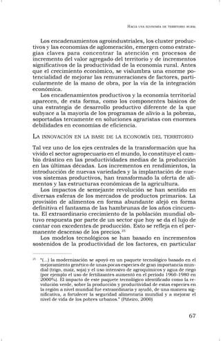 HACIA UNA ECONOMÍA DE TERRITORIO RURAL
67
Los encadenamientos agroindustriales, los cluster produc-
tivos y las economías de aglomeración, emergen como estrate-
gias claves para concentrar la atención en procesos de
incremento del valor agregado del territorio y de incrementos
significativos de la productividad de la economía rural. Antes
que el crecimiento económico, se vislumbra una enorme po-
tencialidad de mejorar las remuneraciones de factores, parti-
cularmente de la mano de obra, por la vía de la integración
económica.
Los encadenamientos productivos y la economía territorial
aparecen, de esta forma, como los componentes básicos de
una estrategia de desarrollo productivo diferente de la que
subyace a la mayoría de los programas de alivio a la pobreza,
soportadas tercamente en soluciones agraristas con enormes
debilidades en economías de eficiencia.
LA INNOVACIÓN EN LA BASE DE LA ECONOMÍA DEL TERRITORIO
Tal vez uno de los ejes centrales de la transformación que ha
vivido el sector agropecuario en el mundo, lo constituye el cam-
bio drástico en las productividades medias de la producción
en las últimas décadas. Los incrementos en rendimientos, la
introducción de nuevas variedades y la implantación de nue-
vos sistemas productivos, han transformado la oferta de ali-
mentos y las estructuras económicas de la agricultura.
Los impactos de semejante revolución se han sentido en
diversas esferas de los mercados de productos primarios. La
provisión de alimentos en forma abundante alejó en forma
definitiva el fantasma de las hambrunas de los años cincuen-
ta. El extraordinario crecimiento de la población mundial ob-
tuvo respuesta por parte de un sector que hoy se da el lujo de
contar con excedentes de producción. Esto se refleja en el per-
manente descenso de los precios.25
Los modelos tecnológicos se han basado en incrementos
sostenidos de la productividad de los factores, en particular
25
“(…) la modernización se apoyó en un paquete tecnológico basado en el
mejoramiento genético de unas pocas especies de gran importancia mun-
dial (trigo, maíz, soja) y el uso intensivo de agroquímicos y agua de riego
(por ejemplo el uso de fertilizantes aumentó en el período 1960-1980 en
2000%). El impacto de este paquete tecnológico identificado como la re-
volución verde, sobre la producción y productividad de estas especies en
la región a nivel mundial fue extraordinaria y ayudó, de una manera sig-
nificativa, a fortalecer la seguridad alimentaria mundial y a mejorar el
nivel de vida de los pobres urbanos.” (Piñeiro, 2000)
 