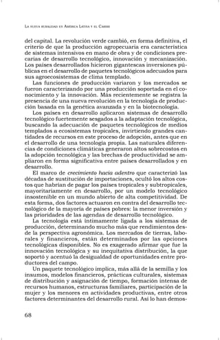 LA NUEVA RURALIDAD EN AMÉRICA LATINA Y EL CARIBE
68
del capital. La revolución verde cambió, en forma definitiva, el
criterio de que la producción agropecuaria era característica
de sistemas intensivos en mano de obra y de condiciones pre-
carias de desarrollo tecnológico, innovación y mecanización.
Los países desarrollados hicieron gigantescas inversiones pú-
blicas en el desarrollo de paquetes tecnológicos adecuados para
sus agroecosistemas de clima templado.
Las funciones de producción variaron y los mercados se
fueron caracterizando por una producción soportada en el co-
nocimiento y la innovación. Más recientemente se registra la
presencia de una nueva revolución en la tecnología de produc-
ción basada en la genética avanzada y en la biotecnología.
Los países en desarrollo aplicaron sistemas de desarrollo
tecnológico fuertemente sesgados a la adaptación tecnológica,
buscando la adecuación de paquetes tecnológicos de medios
templados a ecosistemas tropicales, invirtiendo grandes can-
tidades de recursos en este proceso de adopción, antes que en
el desarrollo de una tecnología propia. Las naturales diferen-
cias de condiciones climáticas generaron altos sobrecostos en
la adopción tecnológica y las brechas de productividad se am-
pliaron en forma significativa entre países desarrollados y en
desarrollo.
El marco de crecimiento hacia adentro que caracterizó las
décadas de sustitución de importaciones, ocultó los altos cos-
tos que habrían de pagar los países tropicales y subtropicales,
mayoritariamente en desarrollo, por un modelo tecnológico
insostenible en un mundo abierto de alta competitividad. De
esta forma, dos factores actuaron en contra del desarrollo tec-
nológico de la mayoría de países pobres: la menor inversión y
las prioridades de las agendas de desarrollo tecnológico.
La tecnología está íntimamente ligada a los sistemas de
producción, determinando mucho más que rendimientos des-
de la perspectiva agronómica. Los mercados de tierras, labo-
rales y financieros, están determinados por las opciones
tecnológicas disponibles. No es exagerado afirmar que fue la
innovación tecnológica y su inequitativa distribución, la que
soportó y acentuó la desigualdad de oportunidades entre pro-
ductores del campo.
Un paquete tecnológico implica, más allá de la semilla y los
insumos, modelos financieros, prácticas culturales, sistemas
de distribución y asignación de tiempo, formación intensa de
recursos humanos, estructuras familiares, participación de la
mujer y los menores en actividades productivas, entre otros
factores determinantes del desarrollo rural. Así lo han demos-
 