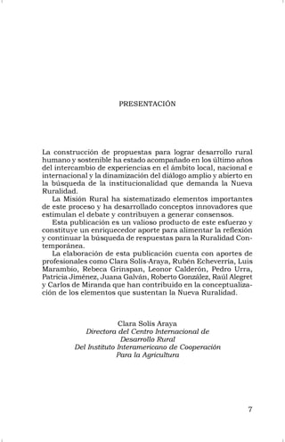 7
PRESENTACIÓN
La construcción de propuestas para lograr desarrollo rural
humano y sostenible ha estado acompañado en los último años
del intercambio de experiencias en el ámbito local, nacional e
internacional y la dinamización del diálogo amplio y abierto en
la búsqueda de la institucionalidad que demanda la Nueva
Ruralidad.
La Misión Rural ha sistematizado elementos importantes
de este proceso y ha desarrollado conceptos innovadores que
estimulan el debate y contribuyen a generar consensos.
Esta publicación es un valioso producto de este esfuerzo y
constituye un enriquecedor aporte para alimentar la reflexión
y continuar la búsqueda de respuestas para la Ruralidad Con-
temporánea.
La elaboración de esta publicación cuenta con aportes de
profesionales como Clara Solís-Araya, Rubén Echeverría, Luis
Marambio, Rebeca Grinspan, Leonor Calderón, Pedro Urra,
Patricia Jiménez, Juana Galván, Roberto González, Raúl Alegret
y Carlos de Miranda que han contribuido en la conceptualiza-
ción de los elementos que sustentan la Nueva Ruralidad.
Clara Solís Araya
Directora del Centro Internacional de
Desarrollo Rural
Del Instituto Interamericano de Cooperación
Para la Agricultura
 