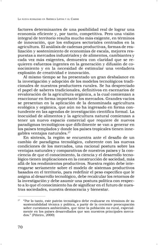 LA NUEVA RURALIDAD EN AMÉRICA LATINA Y EL CARIBE
70
factores determinantes de una posibilidad real de lograr una
economía eficiente y, por tanto, competitiva. Pero una visión
integral de territorio resulta mucho más exigente, en términos
de innovación, que los enfoques sectoriales centrados en la
agricultura. El análisis de cadenas productivas, formas de rea-
lización y sostenimiento de economías de escala, mejores res-
puestas a mercados industriales y de alimentos, cambiantes y
cada vez más exigentes, demuestra con claridad que se re-
quieren esfuerzos ingentes en la generación y difusión de co-
nocimiento y en la necesidad de estimular una verdadera
explosión de creatividad e innovación.
Al mismo tiempo se ha presentado un gran desbalance en
la investigación y adopción de los modelos tecnológicos tradi-
cionales de nuestros productores rurales. Se ha despreciado
el papel de saberes tradicionales, definitivos en escenarios de
revaloración de la agricultura orgánica, a la cual comienzan a
reaccionar en forma importante los mercados. Grandes vacíos
se presentan en la aplicación de la denominada agricultura
ecológica y orgánica, que aún no ha ingresado en forma con-
tundente en las agendas de investigación científica formal. La
inocuidad de alimentos y la agricultura natural comienzan a
tener un nuevo espacio comercial que requiere de nuevos
paradigmas tecnológicos que difícilmente se van a generar en
los países templados y donde los países tropicales tienen inne-
gables ventajas naturales.27
En síntesis, la región se encuentra ante el desafío de un
cambio de paradigma tecnológico, coherente con las nuevas
condiciones de los mercados, una racional postura sobre las
ventajas naturales y comparativas de nuestros países y la con-
ciencia de que el conocimiento, la ciencia y el desarrollo tecno-
lógico tienen implicaciones en la construcción de sociedad, más
allá de los rendimientos productivos. Nuestra región debe inte-
rrogarse seriamente sobre el modelo de sistemas productivos
basados en el territorio, para redefinir el peso específico que le
asigna al desarrollo tecnológico, debe recalcular los retornos de
la investigación y debe asumir una postura política con respec-
to a lo que el conocimiento ha de significar en el futuro de nues-
tras sociedades, nuestra democracia y bienestar.
27
“Por lo tanto, este patrón tecnológico debe evaluarse en términos de su
sustentabilidad técnica y política, a partir de la creciente preocupación
sobre cuestiones ambientales, que tiene la población no rural, especial-
mente en los países desarrollados que son nuestros principales merca-
dos.” (Piñeiro, 2000)
 