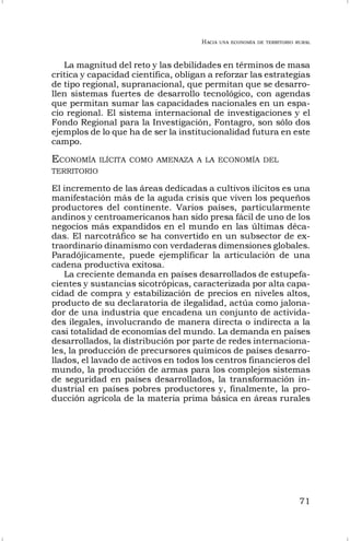 HACIA UNA ECONOMÍA DE TERRITORIO RURAL
71
La magnitud del reto y las debilidades en términos de masa
crítica y capacidad científica, obligan a reforzar las estrategias
de tipo regional, supranacional, que permitan que se desarro-
llen sistemas fuertes de desarrollo tecnológico, con agendas
que permitan sumar las capacidades nacionales en un espa-
cio regional. El sistema internacional de investigaciones y el
Fondo Regional para la Investigación, Fontagro, son sólo dos
ejemplos de lo que ha de ser la institucionalidad futura en este
campo.
ECONOMÍA ILÍCITA COMO AMENAZA A LA ECONOMÍA DEL
TERRITORIO
El incremento de las áreas dedicadas a cultivos ilícitos es una
manifestación más de la aguda crisis que viven los pequeños
productores del continente. Varios países, particularmente
andinos y centroamericanos han sido presa fácil de uno de los
negocios más expandidos en el mundo en las últimas déca-
das. El narcotráfico se ha convertido en un subsector de ex-
traordinario dinamismo con verdaderas dimensiones globales.
Paradójicamente, puede ejemplificar la articulación de una
cadena productiva exitosa.
La creciente demanda en países desarrollados de estupefa-
cientes y sustancias sicotrópicas, caracterizada por alta capa-
cidad de compra y estabilización de precios en niveles altos,
producto de su declaratoria de ilegalidad, actúa como jalona-
dor de una industria que encadena un conjunto de activida-
des ilegales, involucrando de manera directa o indirecta a la
casi totalidad de economías del mundo. La demanda en países
desarrollados, la distribución por parte de redes internaciona-
les, la producción de precursores químicos de países desarro-
llados, el lavado de activos en todos los centros financieros del
mundo, la producción de armas para los complejos sistemas
de seguridad en países desarrollados, la transformación in-
dustrial en países pobres productores y, finalmente, la pro-
ducción agrícola de la materia prima básica en áreas rurales
 