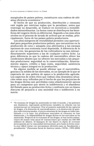 LA NUEVA RURALIDAD EN AMÉRICA LATINA Y EL CARIBE
72
marginales de países pobres, constituyen una cadena de altí-
sima eficiencia económica.28
El hecho de que su producción, distribución y consumo
esté regida por estrictas reglas que la penalizan, antes que
restringir su desarrollo, se traduce en incentivos a rentabili-
dades extraordinarias. La forma como se distribuyen los bene-
ficios del negocio ilícito es diferencial, llegando a los más altos
niveles en el proceso de lavado de activos que se realiza, prin-
cipalmente, fuera de los países pobres productores.
Los altos márgenes de rentabilidad permiten una oportuni-
dad para pequeños productores pobres, que encuentran en la
producción de coca y amapola una alternativa a las escasas
opciones de una economía rural deprimida. A diferencia de lo
que se cree, las ganancias de los cultivadores no son extraor-
dinariamente superiores a las de cualquier cultivo lícito. La
gran diferencia es que la cadena del narcotráfico ofrece las
condiciones ideales que no ofrecen los mercados a los peque-
ños productores: seguridad en la comercialización, financia-
miento seguro, crédito a bajo costo, seguridad, asistencia
técnica y apoyo integral en la producción.
En alguna medida se puede afirmar que el narcotráfico,
gracias a la solidez de los mercados, es un ejemplo de lo que se
esperaría de una política de apoyo a la producción agrícola.
Los aspectos de orden ético que rodean esta dramática situa-
ción están muy influidos por el hecho de que los perjuicios de
las drogas ilícitas son percibidos como absolutamente ajenos
para un campesino que siente la indiferencia y el abandono
del Estado para su producción lícita y confronta con un lejano
discurso de perjuicio a una sociedad rica e indiferente a su
suerte.
28
“El consumo de drogas ha aumentado en todo el mundo, y los patrones
son dinámicos, expresando preferencias variables en relación con las
sustancias que se consumen. Pese al aumento sostenido de las capturas
de drogas, a la detención de narcotraficantes y a la destrucción de gran-
des redes internacionales, el precio minorista de las drogas se halla esta-
bilizado o a la baja, los problemas asociados al consumo no han
disminuido, y la disponibilidad de drogas ilícitas en los mercados no ha
aminorado. Respecto de la economía de las drogas, se han hecho estima-
ciones del monto total anual de transacciones que rondan los 500 000
millones de dólares. El blanqueo de ese dinero es objeto de creciente
preocupación por la comunidad internacional, pero hasta la fecha resul-
ta muy difícil contar con mecanismos eficientes para su fiscalización y
penalización.” (Panorama Social de América Latina, CEPAL, 1999-2000)
 