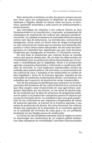 HACIA UNA ECONOMÍA DE TERRITORIO RURAL
73
Esta situación económica oculta las graves consecuencias
que tiene para los campesinos el depender de estructuras
mafiosas e ilegales, donde no tienen valor las leyes, ni dere-
chos, quedando sometidos a toda suerte de arbitrariedades y
persecuciones.
Las estrategias de combate a los cultivos ilícitos se han
fundamentado en la interdicción y represión, acompañada de
estrategias de sustitución de cultivos por opciones producti-
vas lícitas. La realidad económica de mercados eficientes atenta
contra este tipo de soluciones. La interdicción, incluyendo la
fumigación, actúa como un factor más de riesgo incorporado
en una estructura de costos que encuentra una demanda dis-
puesta a cubrir estos costos adicionales. Es así como las fumi-
gaciones en Colombia han significado que por cada hectárea
erradicada por fumigación se siembra 1.5 hectáreas nuevas.
De otro lado la sustitución por cultivos lícitos se estrella
contra dos graves obstáculos. De un lado los diferenciales de
rentabilidad entre la producción ilícita dinamizada por el mer-
cado y rentabilizada por la ilegalidad, frente a la producción
agrícola campesina deprimida y enfrentada a condiciones difí-
ciles de mercado, lo cual implicaría insostenibles niveles de
subsidio para países pobres. De otro lado, es característica de
los cultivos de coca y amapola el ser producidos en suelos de
alta fragilidad y fuera de la frontera agrícola, alejados de los
mercados de productos tradicionales donde, nuevamente, los
subsidios que requerirá tal producción serán insostenibles.
Uno de los más graves problemas que subyacen en la inter-
pretación del fenómeno de los cultivos ilícitos es la creencia de
que ellos surgen como reconversión de una agricultura cam-
pesina deprimida por los ilícitos, en los sitios de producción.
Se ha aceptado que la falta de presencia de programas públi-
cos de apoyo a la producción campesina genera el espacio que
ocupa la economía ilícita. La realidad es que una gran propor-
ción de los cultivadores son migrantes desplazados de zonas
de potencial agrícola, al interior de la frontera agrícola, a las
zonas de producción de ilícitos. En otros términos, los cultivos
ilícitos son expresión de la depresión de la economía agrícola
en la totalidad del territorio de cada país y no un problema
localizado en las frágiles zonas de producción.
La fuerza de este problema amenaza toda la región en tanto
se mantengan las condiciones de un negocio global exitoso,
con altos márgenes de rentabilidad, intereses internacionales
 