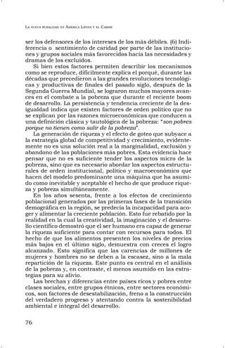 LA NUEVA RURALIDAD EN AMÉRICA LATINA Y EL CARIBE
76
ser los defensores de los intereses de los más débiles. (6) Indi-
ferencia o sentimiento de caridad por parte de las institucio-
nes y grupos sociales más favorecidos hacia las necesidades y
dramas de los excluidos.
Si bien estos factores permiten describir los mecanismos
como se reproduce, difícilmente explica el porqué, durante las
décadas que precedieron a las grandes revoluciones tecnológi-
cas y productivas de finales del pasado siglo, después de la
Segunda Guerra Mundial, se lograron muchos mayores avan-
ces en el combate a la pobreza que durante el reciente boom
de desarrollo. La persistencia y tendencia creciente de la des-
igualdad indica que existen factores de orden político que no
se explican por las razones microeconómicas que conducen a
una definición clásica y tautológica de la pobreza: “son pobres
porque no tienen como salir de la pobreza”.
La generación de riqueza y el efecto de goteo que subyace a
la estrategia global de competitividad y crecimiento, evidente-
mente no es una solución real a la marginalidad, exclusión y
abandono de las poblaciones más pobres. Esta evidencia hace
pensar que no es suficiente tender los aspectos micro de la
pobreza, sino que es necesario abordar los aspectos estructu-
rales de orden institucional, político y macroeconómico que
hacen del modelo predominante una máquina que ha asumi-
do como inevitable y aceptable el hecho de que produce rique-
za y pobreza simultáneamente.
En los años sesenta, frente a los efectos de crecimiento
poblacional generados por las primeras fases de la transición
demográfica en la región, se predecía la incapacidad para aco-
ger y alimentar la creciente población. Esto fue rebatido por la
realidad en la cual la creatividad, la imaginación y el desarro-
llo científico demostró que el ser humano era capaz de generar
la riqueza suficiente para contar con recursos para todos. El
hecho de que los alimentos presenten los niveles de precios
más bajos en el último siglo, demuestra con creces el logro
alcanzado. Esto significa que las carencias de millones de
mujeres y hombres no se deben a la escasez, sino a la mala
repartición de la riqueza. Este punto es central en el análisis
de la pobreza y, en contraste, el menos asumido en las estra-
tegias para su alivio.
Las brechas y diferencias entre países ricos y pobres entre
clases sociales, entre grupos étnicos, entre sectores económi-
cos, son factores de desestabilización, freno a la construcción
del verdadero progreso y atentando contra la sostenibilidad
ambiental e integral del desarrollo.
 