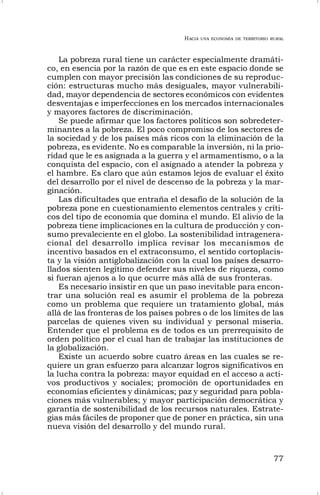 HACIA UNA ECONOMÍA DE TERRITORIO RURAL
77
La pobreza rural tiene un carácter especialmente dramáti-
co, en esencia por la razón de que es en este espacio donde se
cumplen con mayor precisión las condiciones de su reproduc-
ción: estructuras mucho más desiguales, mayor vulnerabili-
dad, mayor dependencia de sectores económicos con evidentes
desventajas e imperfecciones en los mercados internacionales
y mayores factores de discriminación.
Se puede afirmar que los factores políticos son sobredeter-
minantes a la pobreza. El poco compromiso de los sectores de
la sociedad y de los países más ricos con la eliminación de la
pobreza, es evidente. No es comparable la inversión, ni la prio-
ridad que le es asignada a la guerra y el armamentismo, o a la
conquista del espacio, con el asignado a atender la pobreza y
el hambre. Es claro que aún estamos lejos de evaluar el éxito
del desarrollo por el nivel de descenso de la pobreza y la mar-
ginación.
Las dificultades que entraña el desafío de la solución de la
pobreza pone en cuestionamiento elementos centrales y críti-
cos del tipo de economía que domina el mundo. El alivio de la
pobreza tiene implicaciones en la cultura de producción y con-
sumo prevaleciente en el globo. La sostenibilidad intragenera-
cional del desarrollo implica revisar los mecanismos de
incentivo basados en el extraconsumo, el sentido cortoplacis-
ta y la visión antiglobalización con la cual los países desarro-
llados sienten legítimo defender sus niveles de riqueza, como
si fueran ajenos a lo que ocurre más allá de sus fronteras.
Es necesario insistir en que un paso inevitable para encon-
trar una solución real es asumir el problema de la pobreza
como un problema que requiere un tratamiento global, más
allá de las fronteras de los países pobres o de los límites de las
parcelas de quienes viven su individual y personal miseria.
Entender que el problema es de todos es un prerrequisito de
orden político por el cual han de trabajar las instituciones de
la globalización.
Existe un acuerdo sobre cuatro áreas en las cuales se re-
quiere un gran esfuerzo para alcanzar logros significativos en
la lucha contra la pobreza: mayor equidad en el acceso a acti-
vos productivos y sociales; promoción de oportunidades en
economías eficientes y dinámicas; paz y seguridad para pobla-
ciones más vulnerables; y mayor participación democrática y
garantía de sostenibilidad de los recursos naturales. Estrate-
gias más fáciles de proponer que de poner en práctica, sin una
nueva visión del desarrollo y del mundo rural.
 