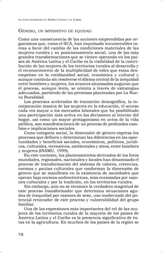 LA NUEVA RURALIDAD EN AMÉRICA LATINA Y EL CARIBE
78
GÉNERO, UN IMPERATIVO DE EQUIDAD
Como una consecuencia de las acciones emprendidas por or-
ganismos que, como el IICA, han impulsado innumerables ta-
reas a favor del cambio de las condiciones materiales de las
mujeres rurales y su posicionamiento social, una de las más
grandes transformaciones que se vienen operando en los paí-
ses de América Latina y el Caribe es la visibilidad de la contri-
bución de las mujeres de los territorios rurales al desarrollo y
el reconocimiento de la multiplicidad de roles que éstas des-
empeñan en la cotidianidad social, económica y cultural y
aunque continúa sin resolverse el dilema central de la inequidad
entre hombres y mujeres, los avances alcanzados auguran que
el proceso, aunque lento, se orienta a través de estrategias
adecuadas, partiendo de las premisas planteadas por La Nue-
va Ruralidad.
Los procesos acelerados de transición demográfica, la in-
corporación masiva de las mujeres en la educación, el acceso
cada vez mayor a los mercados laborales que ha posibilitado
una participación más activa en las decisiones al interior del
hogar, así como un mayor protagonismo en actos de la vida
pública, son manifestaciones de un proceso de profundos cam-
bios e implicaciones sociales.
Como categoría social, la dimensión de género expresa los
procesos que definen y determinan las diferencias en las opor-
tunidades y beneficios sociales, económicos, políticos, jurídi-
cos, culturales, recreativos, ambientales y otros, entre hombres
y mujeres (INAMU, 1999).
En este contexto, los planteamientos derivados de los foros
mundiales, regionales, nacionales y locales han dinamizado el
proceso de transformación del sistema de valores, creencias,
normas y pautas culturales que conforman la dimensión de
género que se manifiesta en la existencia de sociedades que
operan bajo normas androcéntricas, más enraizadas por razo-
nes culturales y por la tradición, en los territorios rurales.
Sin embargo, aún no se reconoce la verdadera magnitud de
este proceso transformador que determina situaciones agu-
das de inequidad por razones de sexo, uso inadecuado del po-
tencial renovador de este proceso y vulnerabilidad del grupo
familiar.
Una de las expresiones más importantes del rol de las mu-
jeres de los territorios rurales de la mayoría de los países de
América Latina y el Caribe es la presencia significativa de és-
tas en la agricultura. En muchos de los países de la región se
 